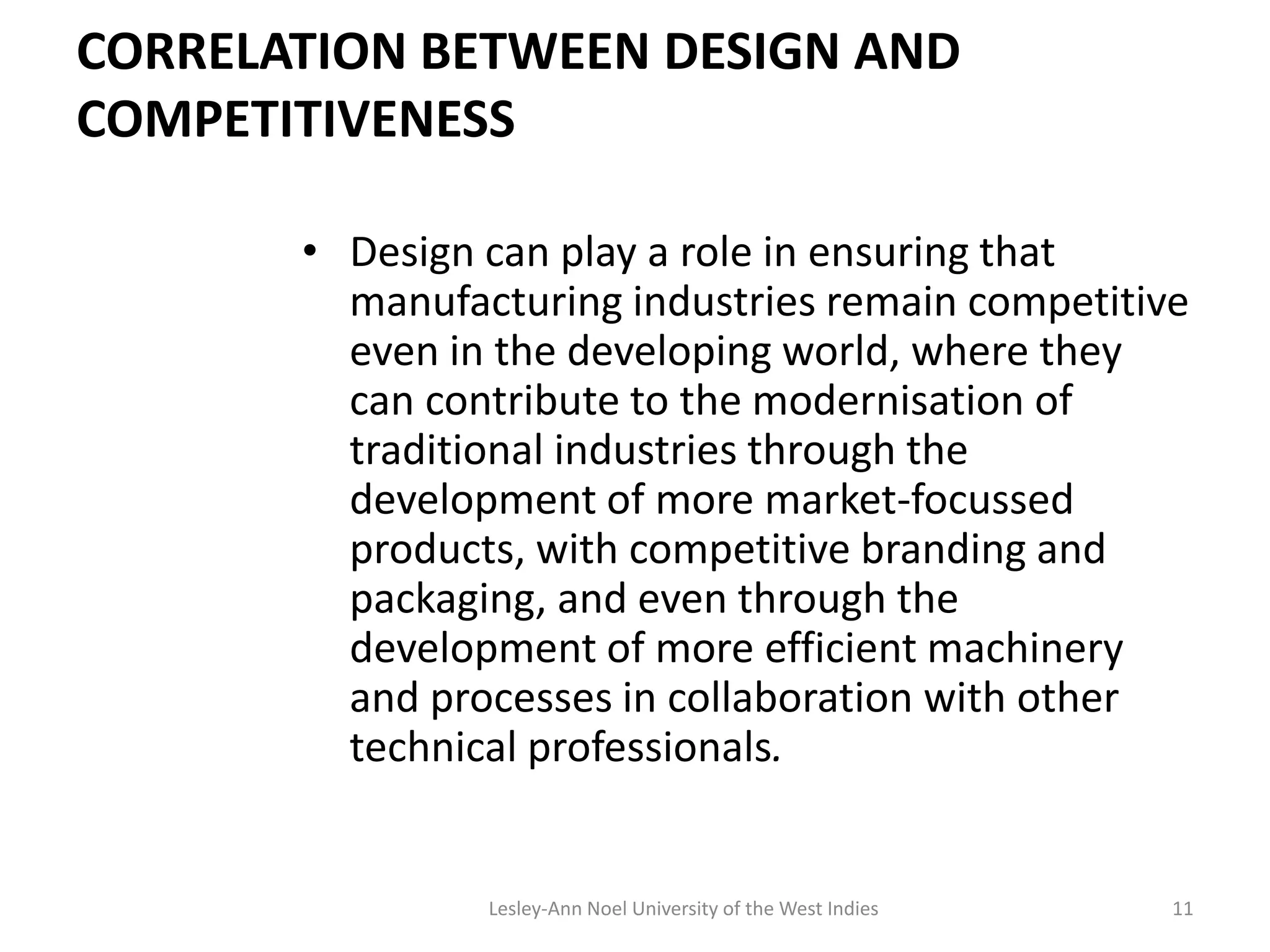 CORRELATION BETWEEN DESIGN AND
COMPETITIVENESS
• Design can play a role in ensuring that
manufacturing industries remain competitive
even in the developing world, where they
can contribute to the modernisation of
traditional industries through the
development of more market-focussed
products, with competitive branding and
packaging, and even through the
development of more efficient machinery
and processes in collaboration with other
technical professionals.
11Lesley-Ann Noel University of the West Indies
 