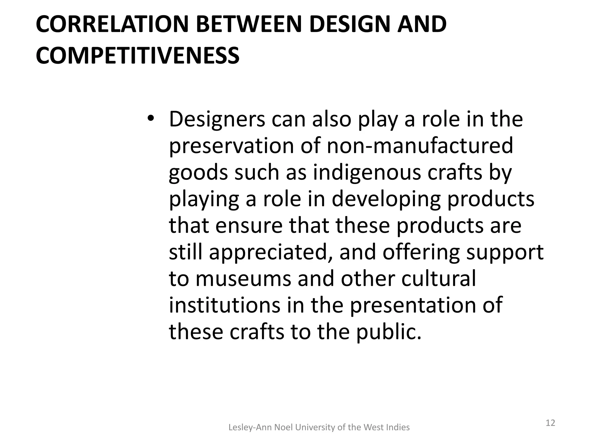 CORRELATION BETWEEN DESIGN AND
COMPETITIVENESS
• Designers can also play a role in the
preservation of non-manufactured
goods such as indigenous crafts by
playing a role in developing products
that ensure that these products are
still appreciated, and offering support
to museums and other cultural
institutions in the presentation of
these crafts to the public.
12Lesley-Ann Noel University of the West Indies
 