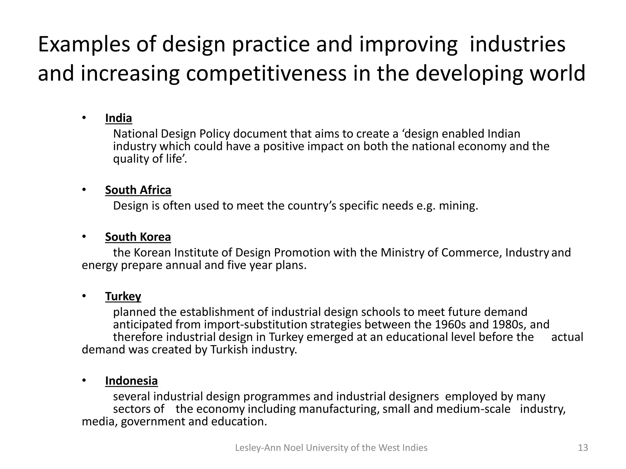 Examples of design practice and improving industries
and increasing competitiveness in the developing world
• India
National Design Policy document that aims to create a ‘design enabled Indian
industry which could have a positive impact on both the national economy and the
quality of life’.
• South Africa
Design is often used to meet the country’s specific needs e.g. mining.
• South Korea
the Korean Institute of Design Promotion with the Ministry of Commerce, Industryand
energy prepare annual and five year plans.
• Turkey
planned the establishment of industrial design schools to meet future demand
anticipated from import-substitution strategies between the 1960s and 1980s, and
therefore industrial design in Turkey emerged at an educational level before the actual
demand was created by Turkish industry.
• Indonesia
several industrial design programmes and industrial designers employed by many
sectors of the economy including manufacturing, small and medium-scale industry,
media, government and education.
13Lesley-Ann Noel University of the West Indies
 