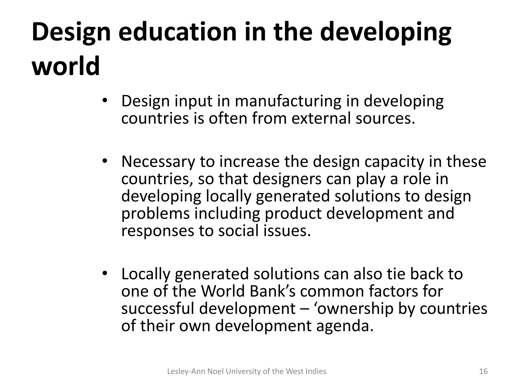 • Design input in manufacturing in developing
countries is often from external sources.
• Necessary to increase the design capacity in these
countries, so that designers can play a role in
developing locally generated solutions to design
problems including product development and
responses to social issues.
• Locally generated solutions can also tie back to
one of the World Bank’s common factors for
successful development – ‘ownership by countries
of their own development agenda.
16
Design education in the developing
world
Lesley-Ann Noel University of the West Indies
 