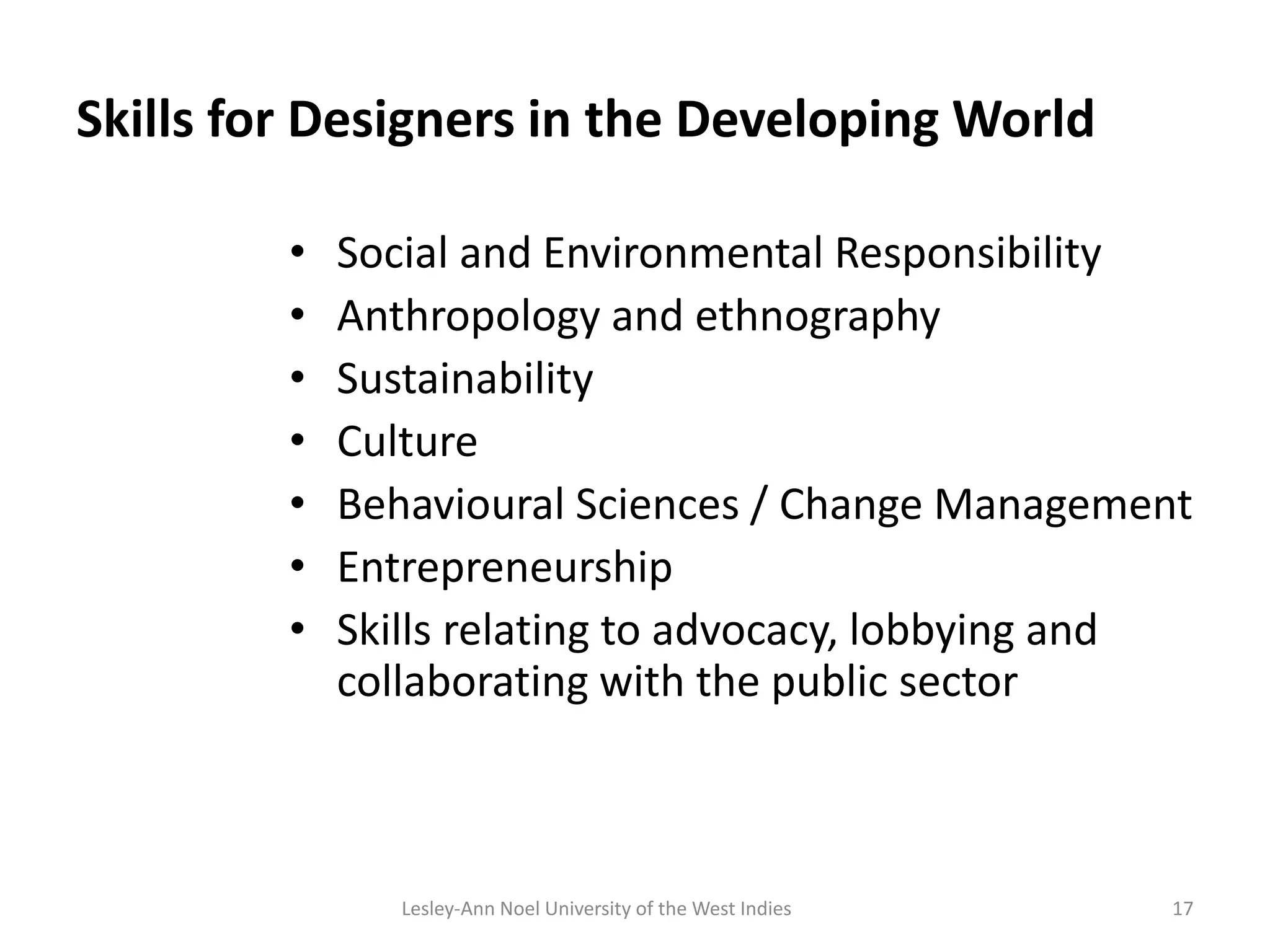 Skills for Designers in the Developing World
• Social and Environmental Responsibility
• Anthropology and ethnography
• Sustainability
• Culture
• Behavioural Sciences / Change Management
• Entrepreneurship
• Skills relating to advocacy, lobbying and
collaborating with the public sector
17Lesley-Ann Noel University of the West Indies
 