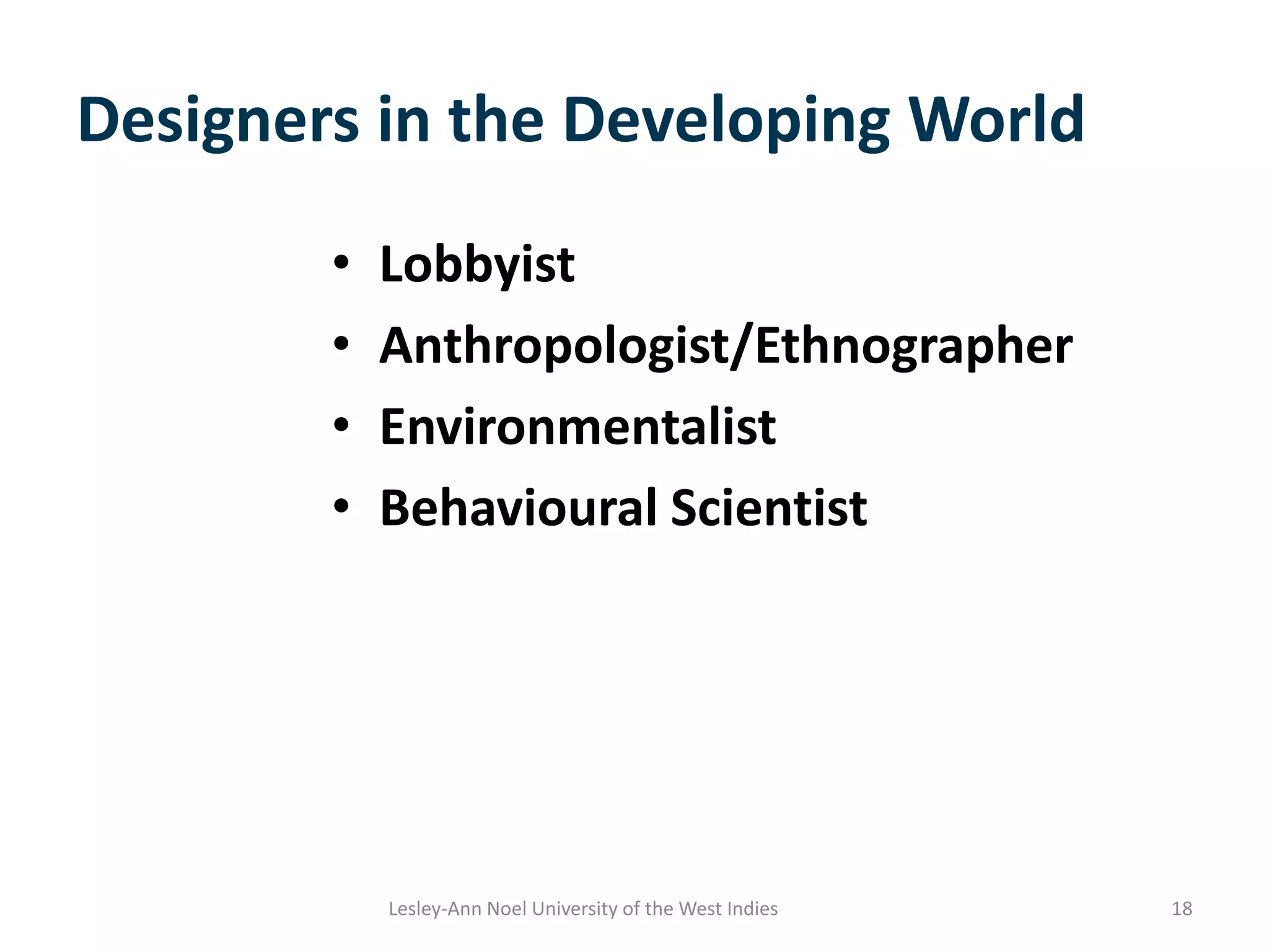 Designers in the Developing World
• Lobbyist
• Anthropologist/Ethnographer
• Environmentalist
• Behavioural Scientist
18Lesley-Ann Noel University of the West Indies
 