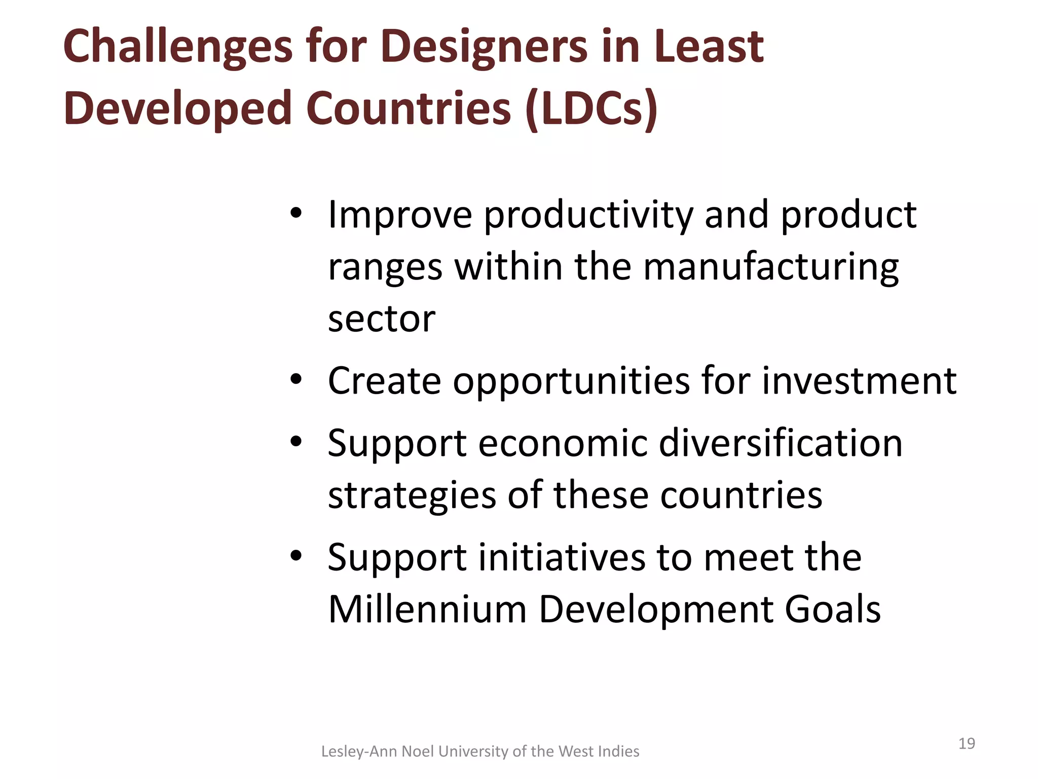 Challenges for Designers in Least
Developed Countries (LDCs)
• Improve productivity and product
ranges within the manufacturing
sector
• Create opportunities for investment
• Support economic diversification
strategies of these countries
• Support initiatives to meet the
Millennium Development Goals
19Lesley-Ann Noel University of the West Indies
 