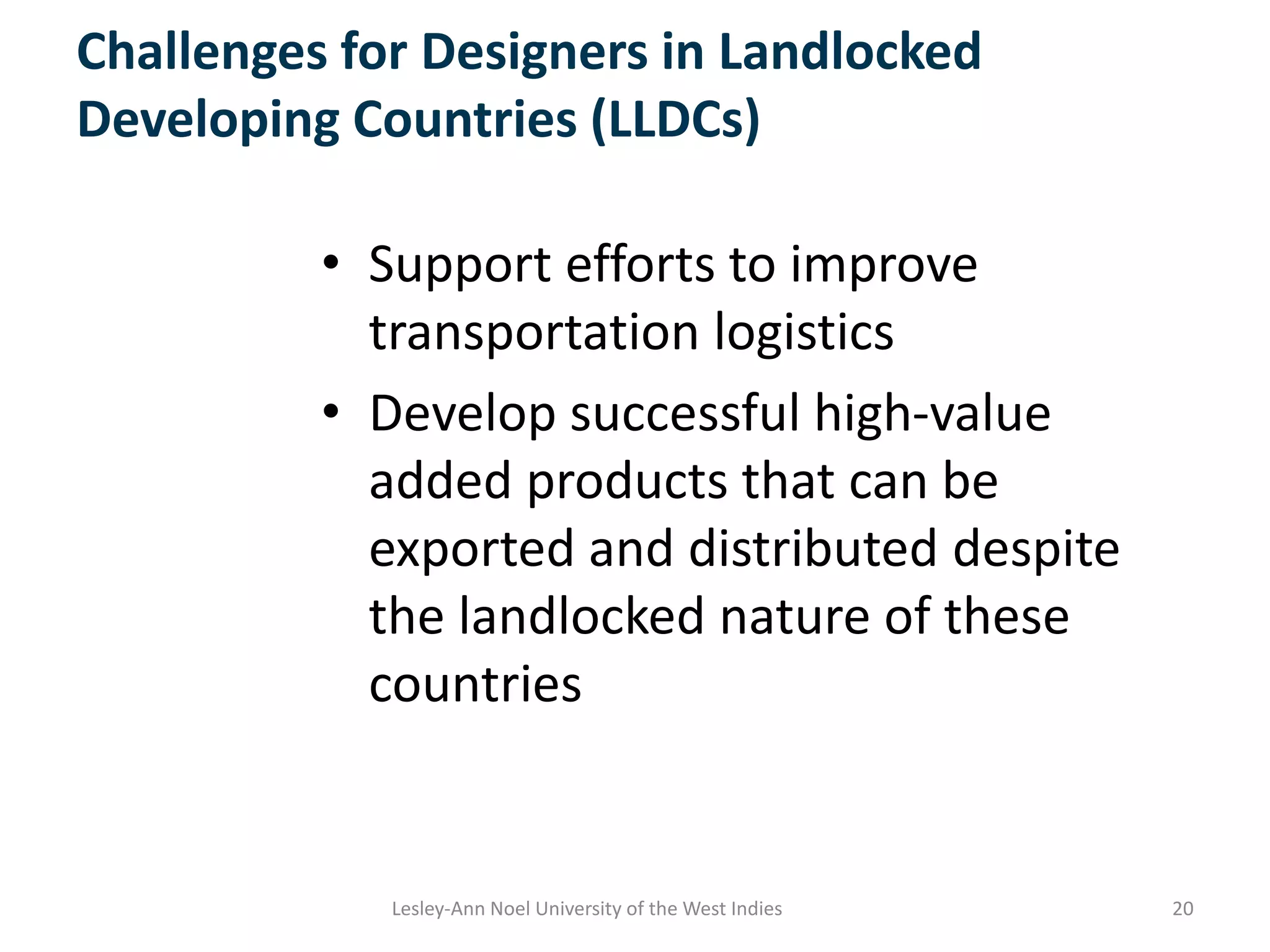Challenges for Designers in Landlocked
Developing Countries (LLDCs)
• Support efforts to improve
transportation logistics
• Develop successful high-value
added products that can be
exported and distributed despite
the landlocked nature of these
countries
20Lesley-Ann Noel University of the West Indies
 