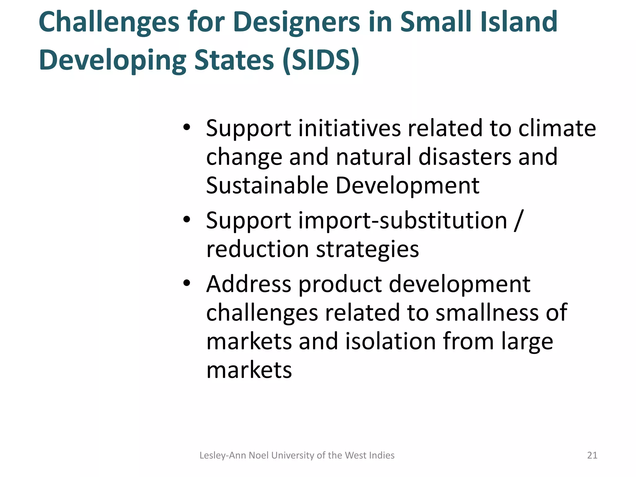 Challenges for Designers in Small Island
Developing States (SIDS)
• Support initiatives related to climate
change and natural disasters and
Sustainable Development
• Support import-substitution /
reduction strategies
• Address product development
challenges related to smallness of
markets and isolation from large
markets
21Lesley-Ann Noel University of the West Indies
 