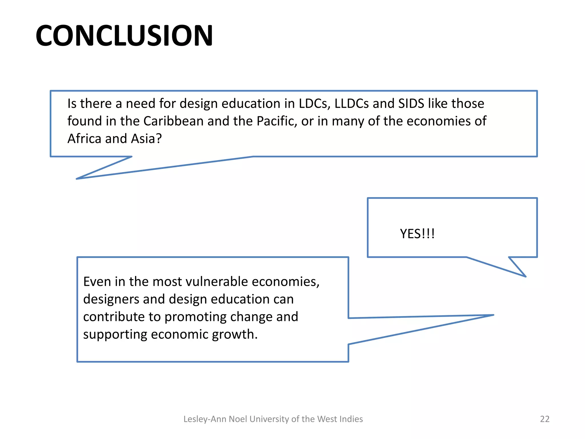 CONCLUSION
22
Is there a need for design education in LDCs, LLDCs and SIDS like those
found in the Caribbean and the Pacific, or in many of the economies of
Africa and Asia?
YES!!!
Even in the most vulnerable economies,
designers and design education can
contribute to promoting change and
supporting economic growth.
Lesley-Ann Noel University of the West Indies
 