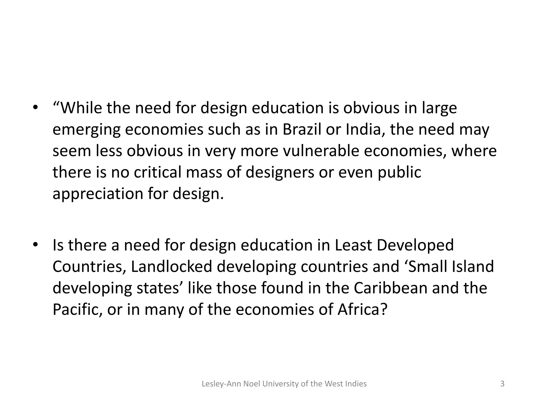 • “While the need for design education is obvious in large
emerging economies such as in Brazil or India, the need may
seem less obvious in very more vulnerable economies, where
there is no critical mass of designers or even public
appreciation for design.
• Is there a need for design education in Least Developed
Countries, Landlocked developing countries and ‘Small Island
developing states’ like those found in the Caribbean and the
Pacific, or in many of the economies of Africa?
3Lesley-Ann Noel University of the West Indies
 