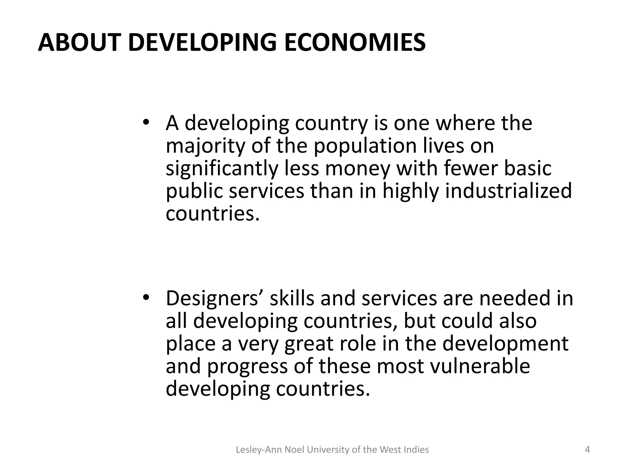 ABOUT DEVELOPING ECONOMIES
• A developing country is one where the
majority of the population lives on
significantly less money with fewer basic
public services than in highly industrialized
countries.
• Designers’ skills and services are needed in
all developing countries, but could also
place a very great role in the development
and progress of these most vulnerable
developing countries.
4Lesley-Ann Noel University of the West Indies
 