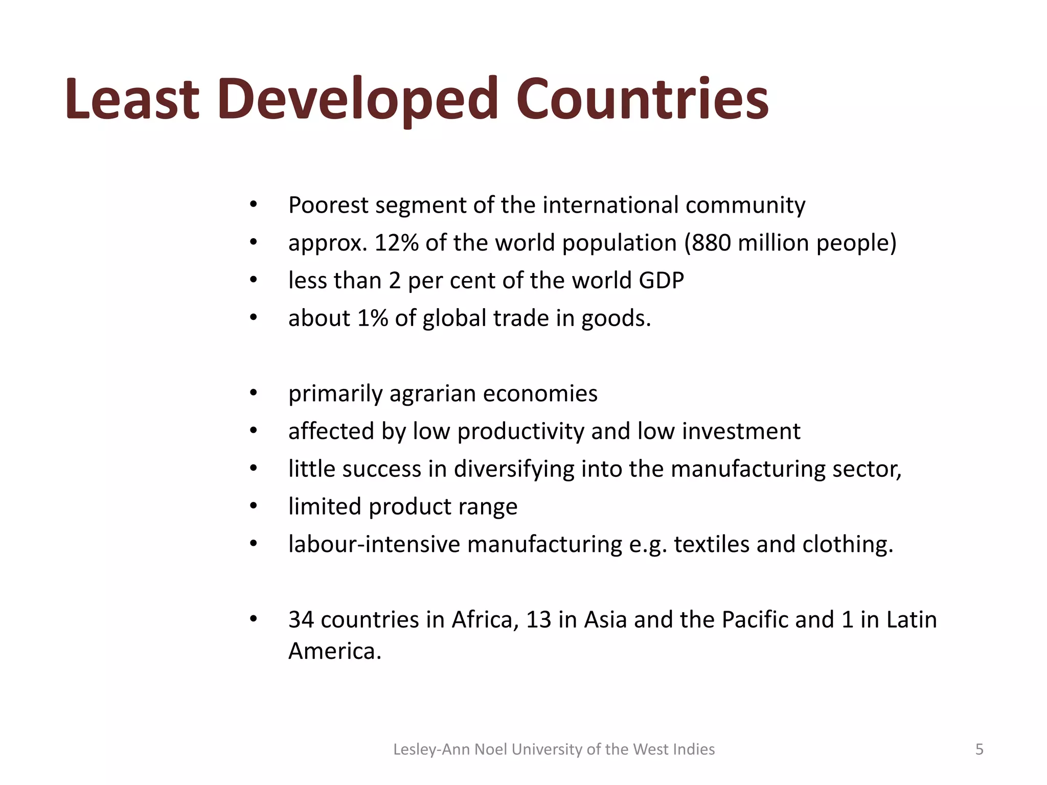Least Developed Countries
• Poorest segment of the international community
• approx. 12% of the world population (880 million people)
• less than 2 per cent of the world GDP
• about 1% of global trade in goods.
• primarily agrarian economies
• affected by low productivity and low investment
• little success in diversifying into the manufacturing sector,
• limited product range
• labour-intensive manufacturing e.g. textiles and clothing.
• 34 countries in Africa, 13 in Asia and the Pacific and 1 in Latin
America.
5Lesley-Ann Noel University of the West Indies
 