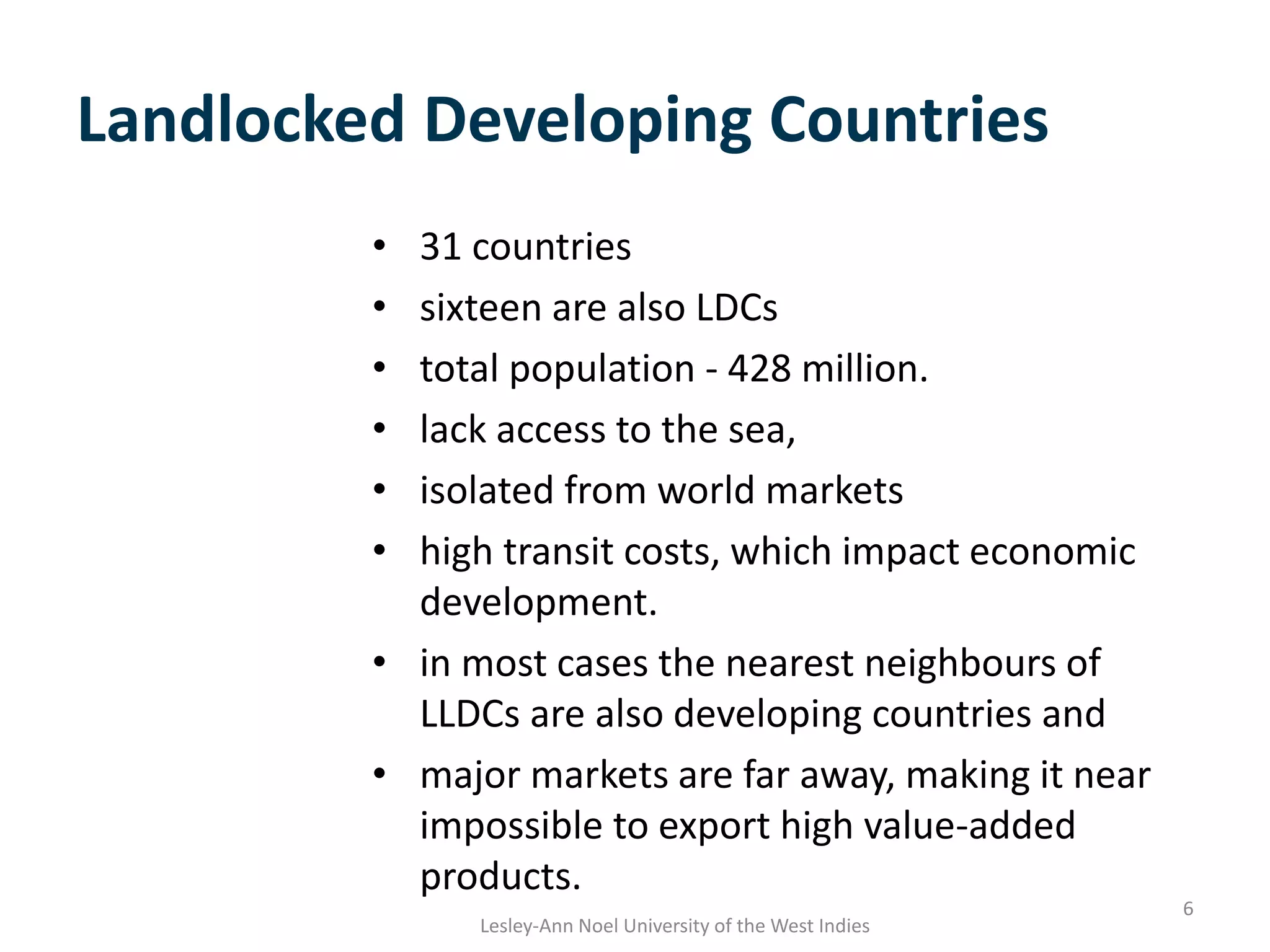 Landlocked Developing Countries
• 31 countries
• sixteen are also LDCs
• total population - 428 million.
• lack access to the sea,
• isolated from world markets
• high transit costs, which impact economic
development.
• in most cases the nearest neighbours of
LLDCs are also developing countries and
• major markets are far away, making it near
impossible to export high value-added
products.
6
Lesley-Ann Noel University of the West Indies
 