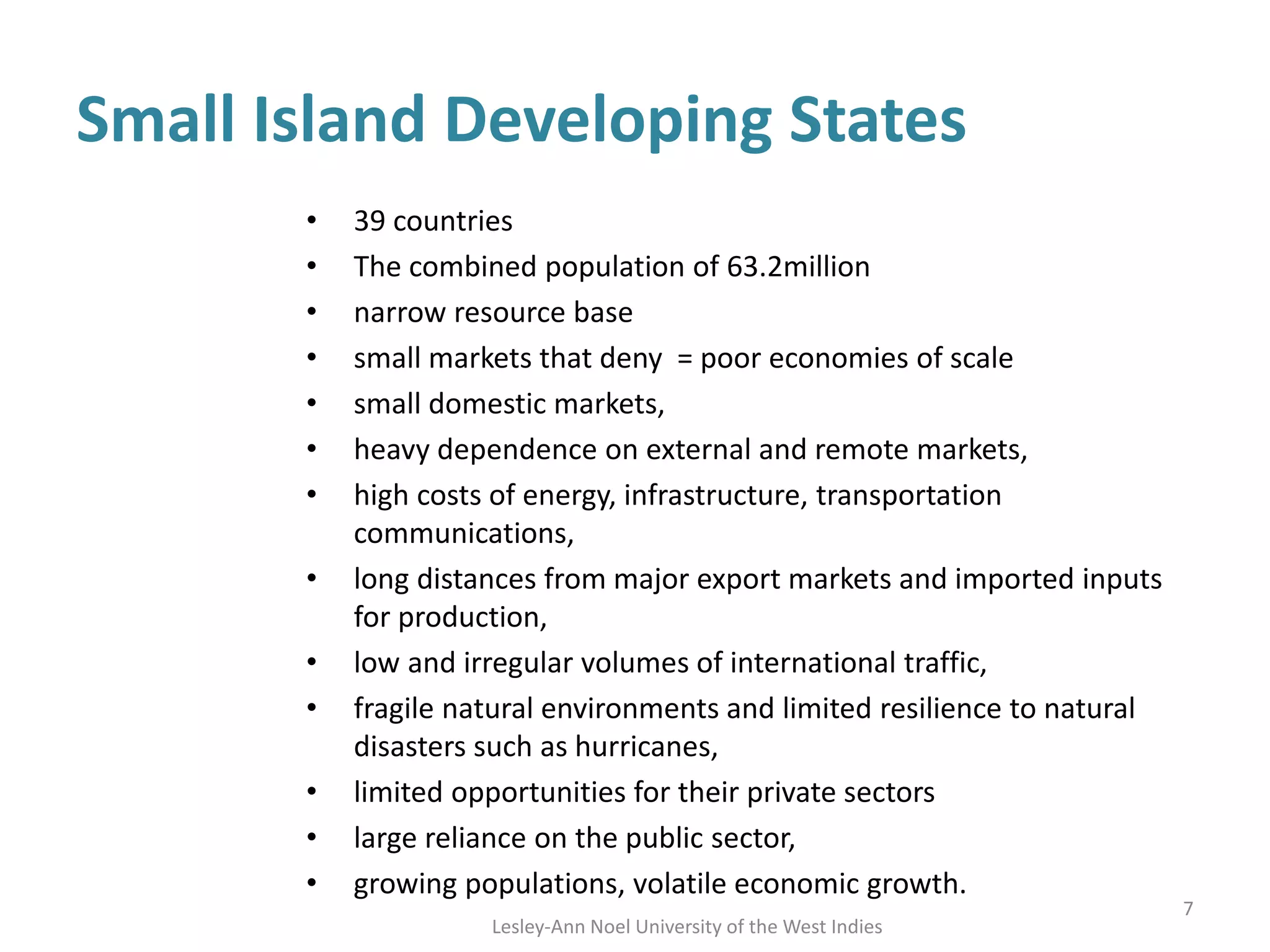 Small Island Developing States
• 39 countries
• The combined population of 63.2million
• narrow resource base
• small markets that deny = poor economies of scale
• small domestic markets,
• heavy dependence on external and remote markets,
• high costs of energy, infrastructure, transportation
communications,
• long distances from major export markets and imported inputs
for production,
• low and irregular volumes of international traffic,
• fragile natural environments and limited resilience to natural
disasters such as hurricanes,
• limited opportunities for their private sectors
• large reliance on the public sector,
• growing populations, volatile economic growth.
7
Lesley-Ann Noel University of the West Indies
 