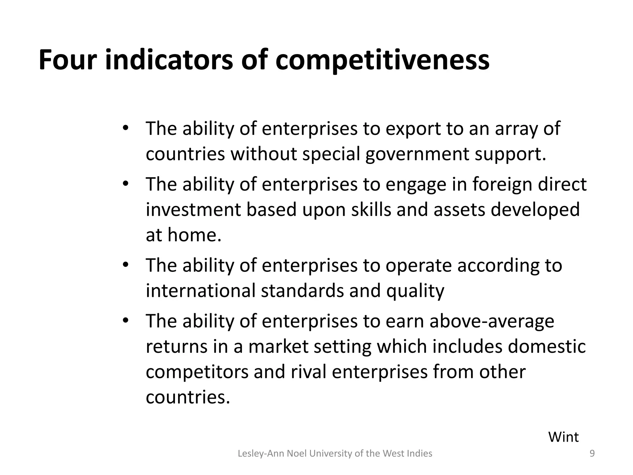 Four indicators of competitiveness
• The ability of enterprises to export to an array of
countries without special government support.
• The ability of enterprises to engage in foreign direct
investment based upon skills and assets developed
at home.
• The ability of enterprises to operate according to
international standards and quality
• The ability of enterprises to earn above-average
returns in a market setting which includes domestic
competitors and rival enterprises from other
countries.
9
Wint
Lesley-Ann Noel University of the West Indies
 