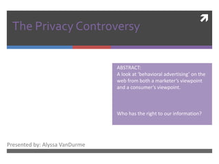 The Privacy Controversy    ABSTRACT:   A look at ‘behavioral advertising’ on the     web from both a marketer’s viewpoint   and a consumer’s viewpoint.   Who has the right to our information? Presented by: Alyssa VanDurme 