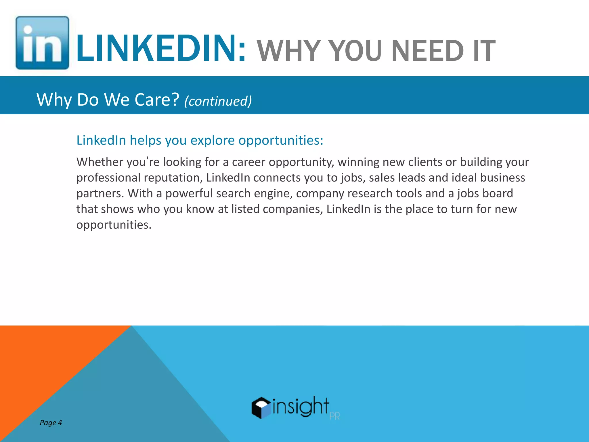 LINKEDIN: WHY YOU NEED IT
Why Do We Care? (continued)
         LinkedIn helps you explore opportunities:
         Whether you’re looking for a career opportunity, winning new clients or building your
         professional reputation, LinkedIn connects you to jobs, sales leads and ideal business
         partners. With a powerful search engine, company research tools and a jobs board
         that shows who you know at listed companies, LinkedIn is the place to turn for new
         opportunities.




Page 4
 