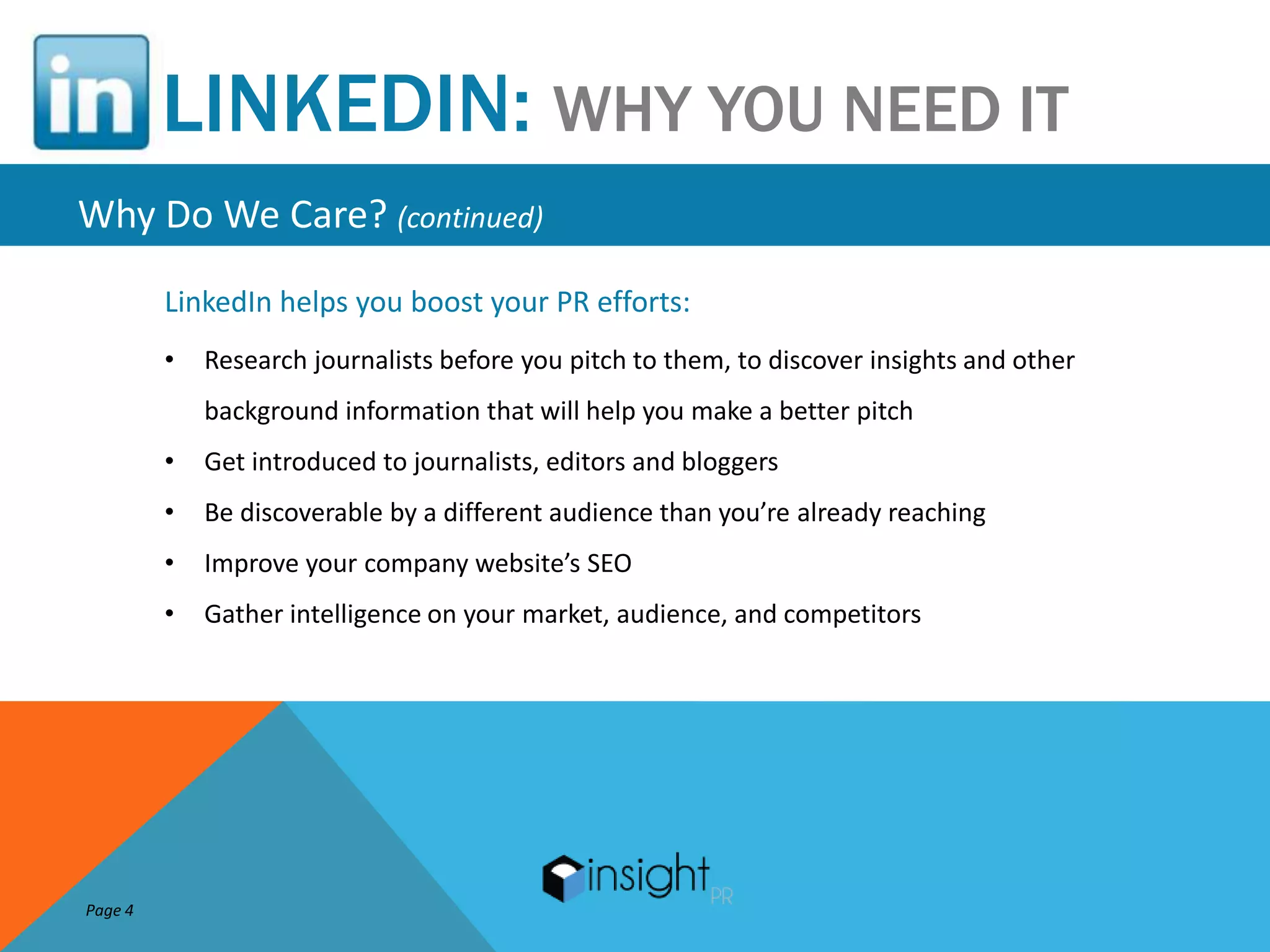 LINKEDIN: WHY YOU NEED IT
Why Do We Care? (continued)
         LinkedIn helps you boost your PR efforts:
         •   Research journalists before you pitch to them, to discover insights and other
             background information that will help you make a better pitch
         •   Get introduced to journalists, editors and bloggers
         •   Be discoverable by a different audience than you’re already reaching
         •   Improve your company website’s SEO
         •   Gather intelligence on your market, audience, and competitors




Page 4
 