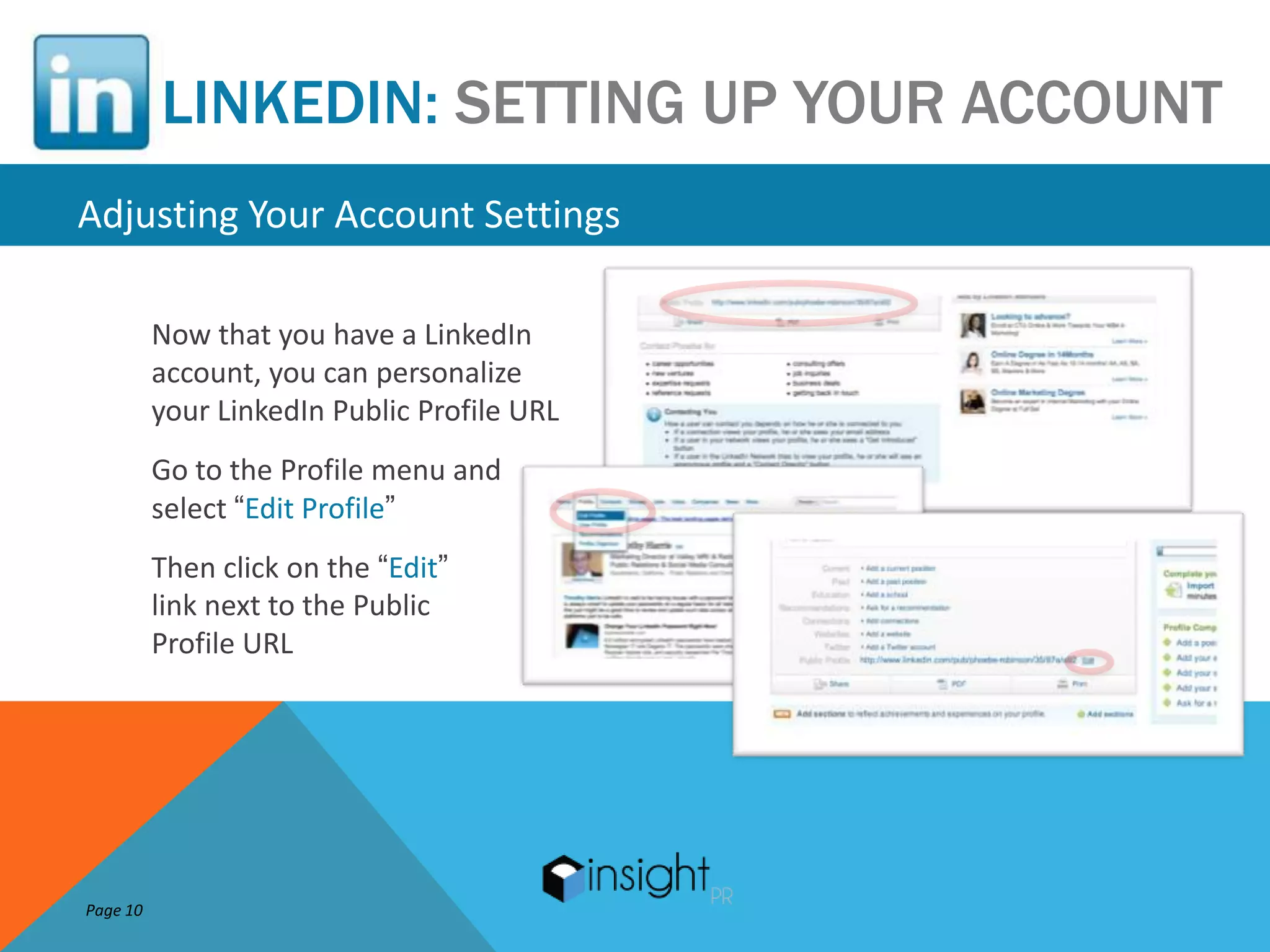 LINKEDIN: SETTING UP YOUR ACCOUNT
Adjusting Your Account Settings

          Now that you have a LinkedIn
          account, you can personalize
          your LinkedIn Public Profile URL
          Go to the Profile menu and
          select “Edit Profile”
          Then click on the “Edit”
          link next to the Public
          Profile URL




Page 10
 