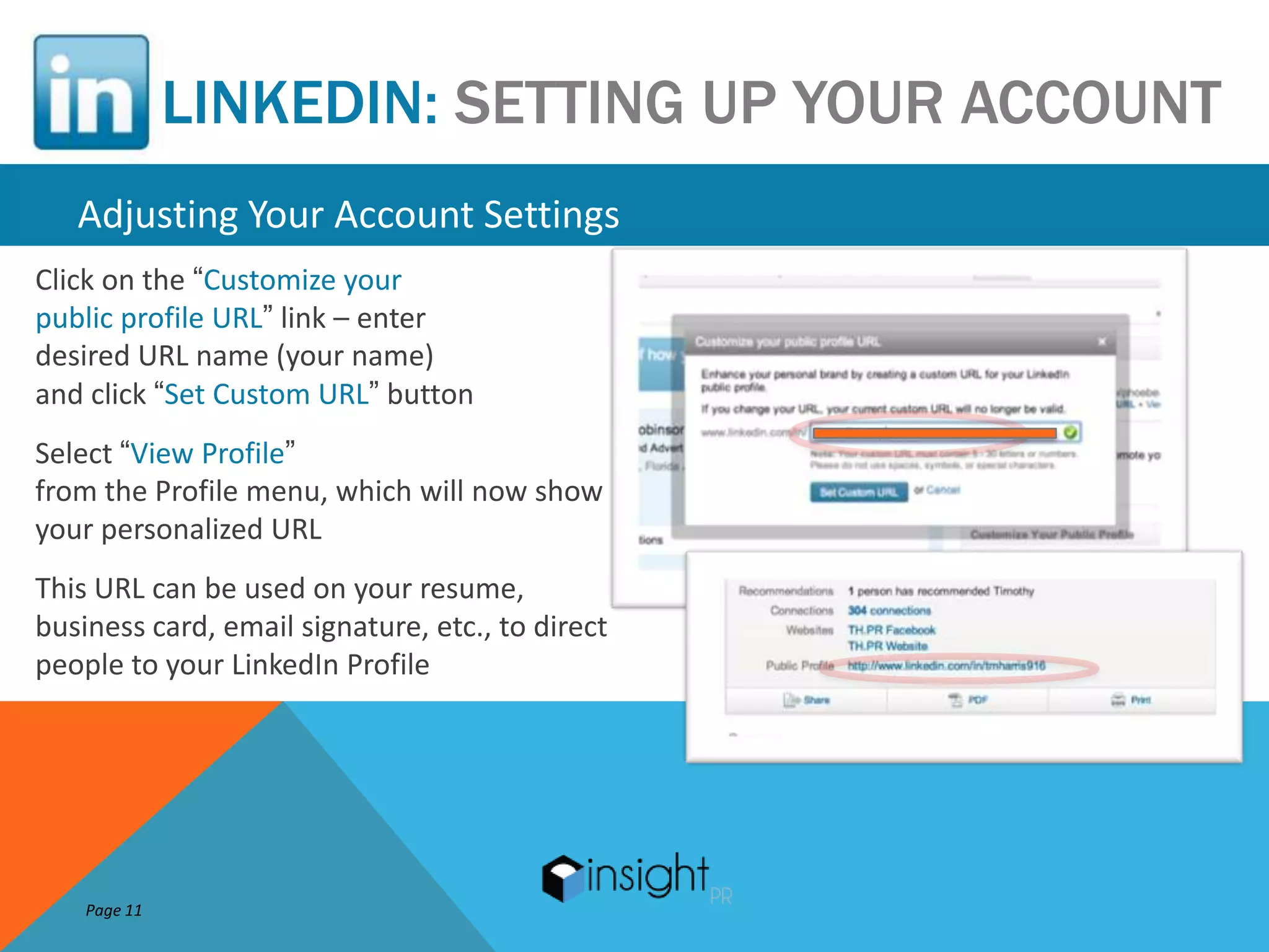 LINKEDIN: SETTING UP YOUR ACCOUNT
   Adjusting Your Account Settings
Click on the “Customize your
public profile URL” link – enter
desired URL name (your name)
and click “Set Custom URL” button
Select “View Profile”
from the Profile menu, which will now show
your personalized URL
This URL can be used on your resume,
business card, email signature, etc., to direct
people to your LinkedIn Profile




    Page 11
 