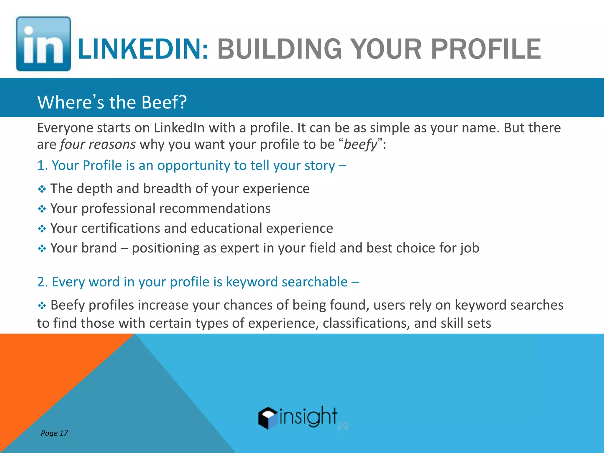 LINKEDIN: BUILDING YOUR PROFILE
Where’s the Beef?
Everyone starts on LinkedIn with a profile. It can be as simple as your name. But there
are four reasons why you want your profile to be “beefy”:
1. Your Profile is an opportunity to tell your story –
 The depth and breadth of your experience
 Your professional recommendations
 Your certifications and educational experience
 Your brand – positioning as expert in your field and best choice for job

2. Every word in your profile is keyword searchable –
 Beefy profiles increase your chances of being found, users rely on keyword searches
to find those with certain types of experience, classifications, and skill sets




Page 17
 