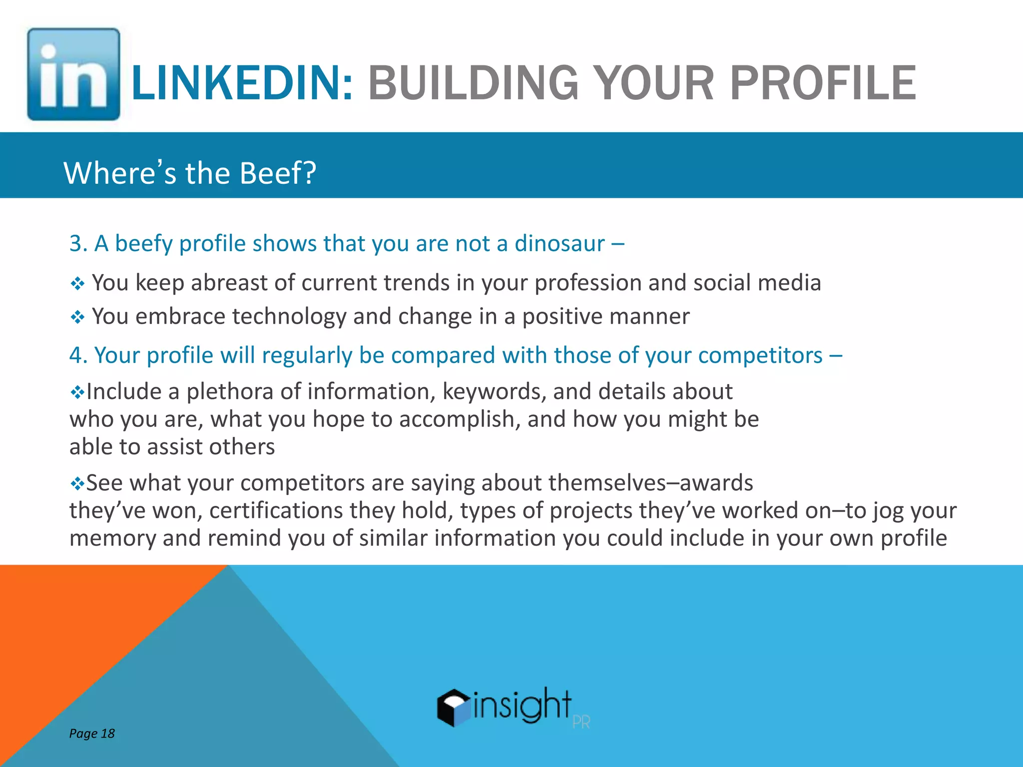 LINKEDIN: BUILDING YOUR PROFILE
Where’s the Beef?
3. A beefy profile shows that you are not a dinosaur –
 You keep abreast of current trends in your profession and social media
 You embrace technology and change in a positive manner

4. Your profile will regularly be compared with those of your competitors –
Include a plethora of information, keywords, and details about
who you are, what you hope to accomplish, and how you might be
able to assist others
See what your competitors are saying about themselves–awards
they’ve won, certifications they hold, types of projects they’ve worked on–to jog your
memory and remind you of similar information you could include in your own profile




Page 18
 