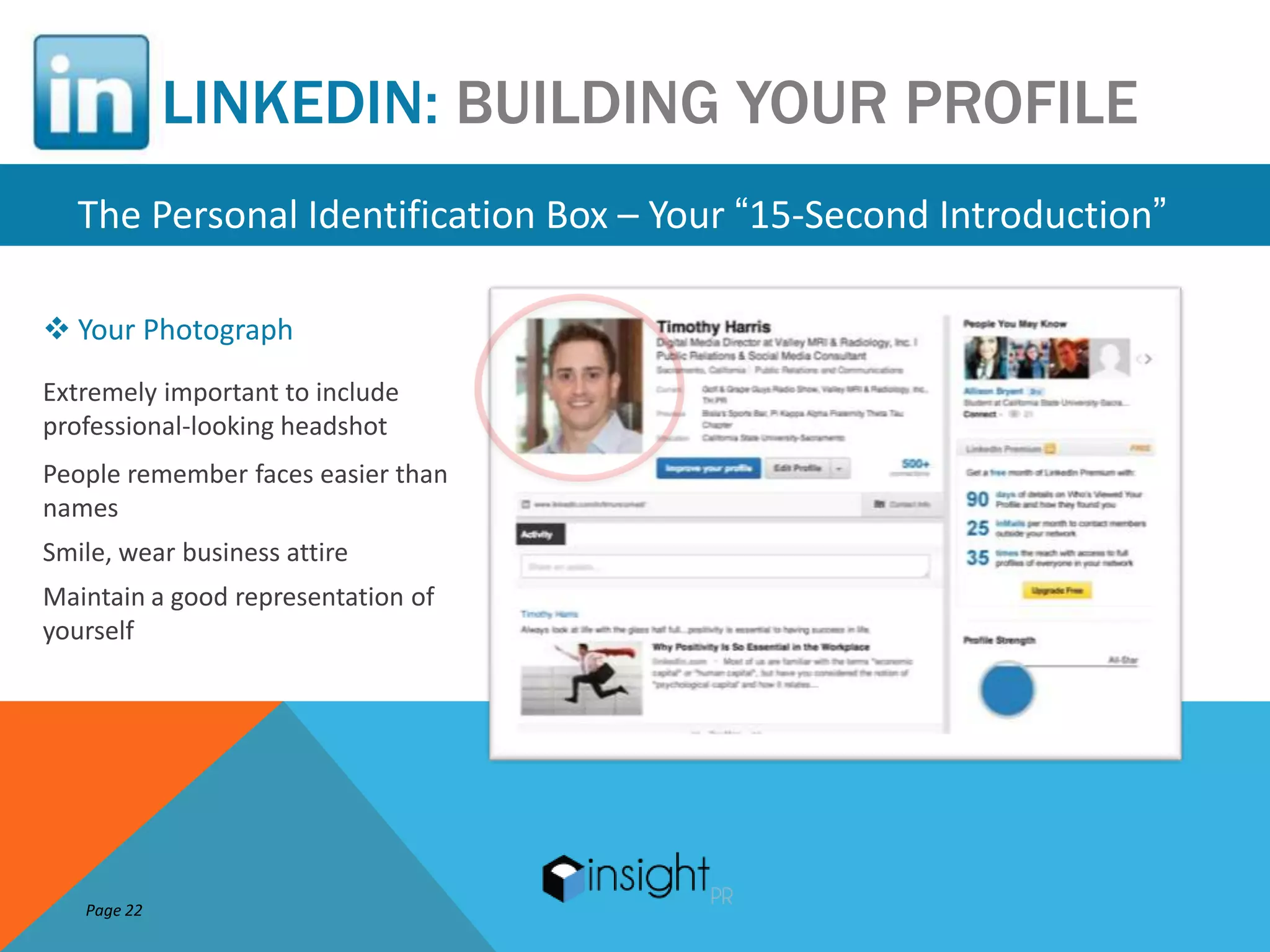 LINKEDIN: BUILDING YOUR PROFILE
   The Personal Identification Box – Your “15-Second Introduction”

 Your Photograph
Extremely important to include
professional-looking headshot
People remember faces easier than
names
Smile, wear business attire
Maintain a good representation of
yourself




   Page 22
 