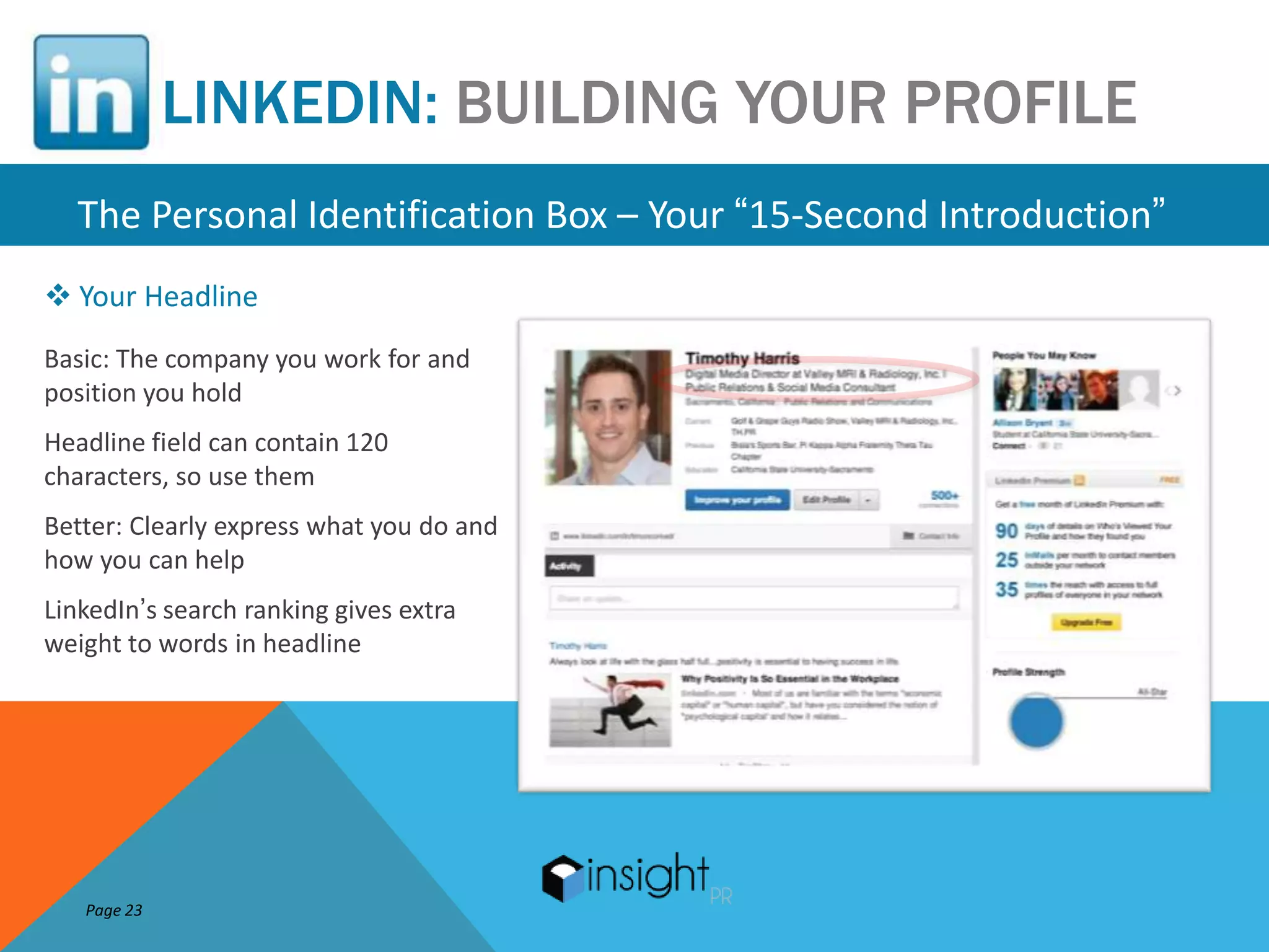 LINKEDIN: BUILDING YOUR PROFILE
   The Personal Identification Box – Your “15-Second Introduction”
 Your Headline
Basic: The company you work for and
position you hold
Headline field can contain 120
characters, so use them
Better: Clearly express what you do and
how you can help
LinkedIn’s search ranking gives extra
weight to words in headline




   Page 23
 