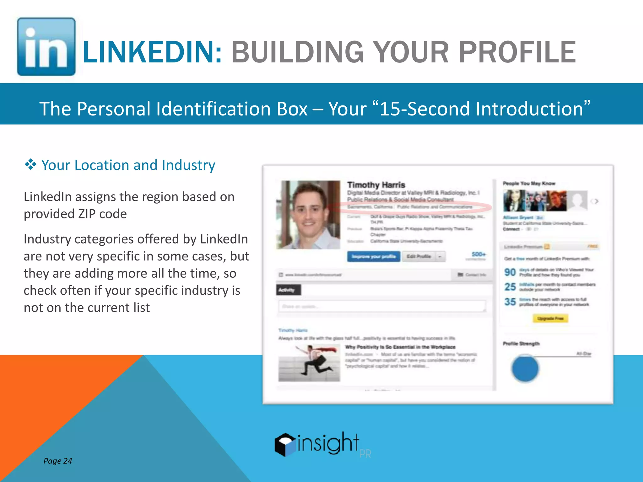 LINKEDIN: BUILDING YOUR PROFILE
  The Personal Identification Box – Your “15-Second Introduction”

 Your Location and Industry
LinkedIn assigns the region based on
provided ZIP code
Industry categories offered by LinkedIn
are not very specific in some cases, but
they are adding more all the time, so
check often if your specific industry is
not on the current list




   Page 24
 