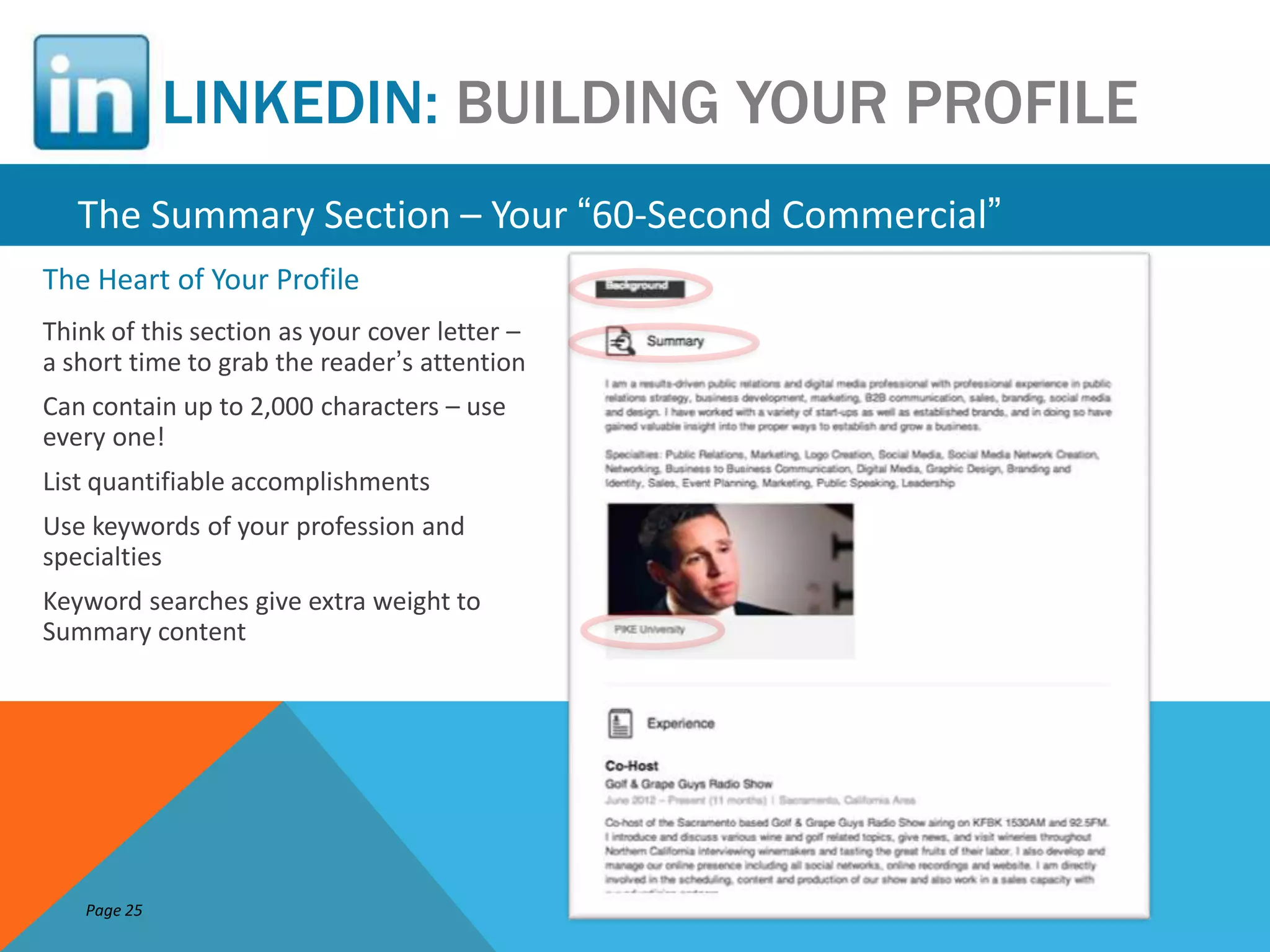 LINKEDIN: BUILDING YOUR PROFILE
   The Summary Section – Your “60-Second Commercial”
The Heart of Your Profile
Think of this section as your cover letter –
a short time to grab the reader’s attention
Can contain up to 2,000 characters – use
every one!
List quantifiable accomplishments
Use keywords of your profession and
specialties
Keyword searches give extra weight to
Summary content




   Page 25
 