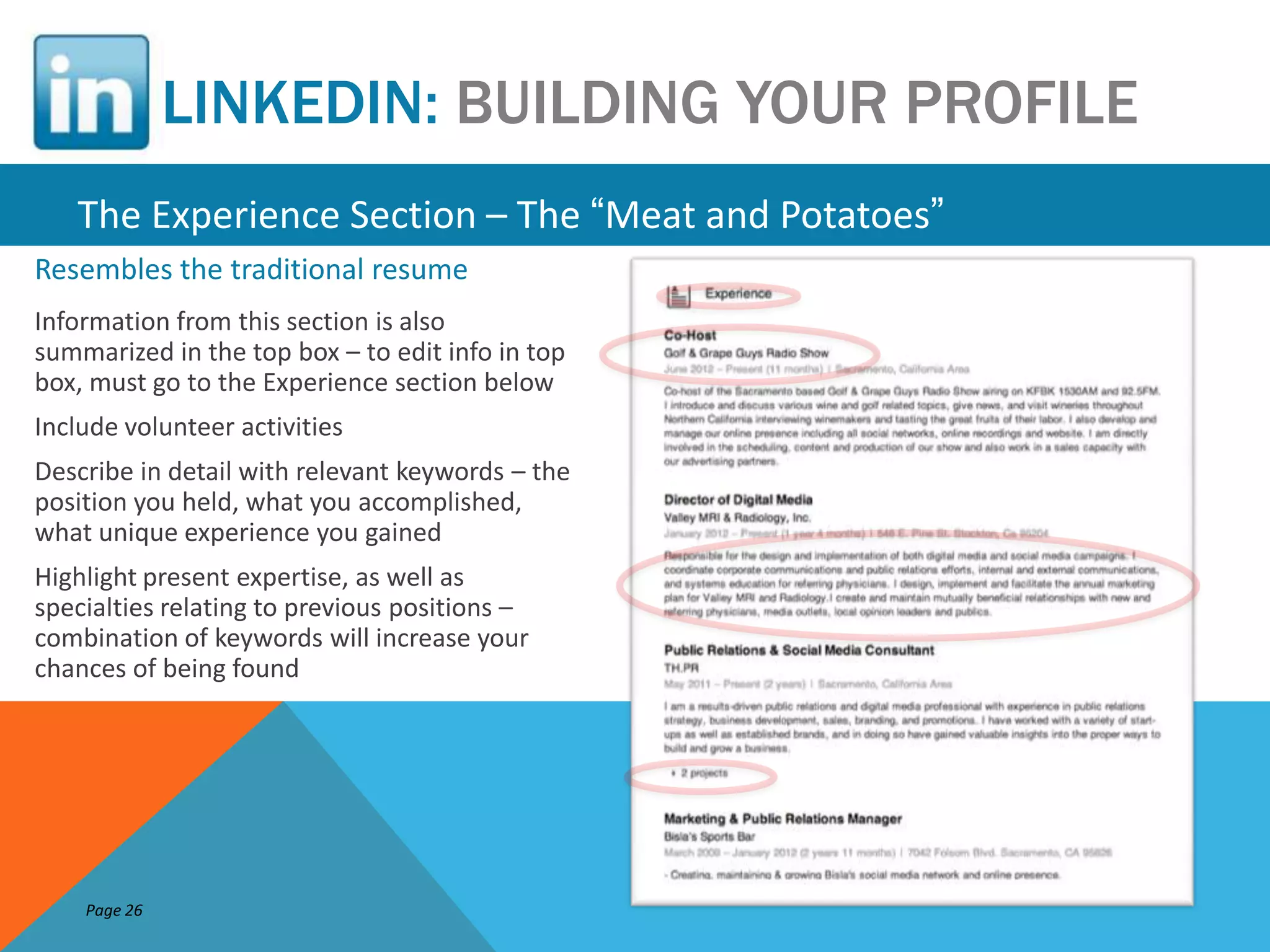 LINKEDIN: BUILDING YOUR PROFILE
   The Experience Section – The “Meat and Potatoes”
Resembles the traditional resume
Information from this section is also
summarized in the top box – to edit info in top
box, must go to the Experience section below
Include volunteer activities
Describe in detail with relevant keywords – the
position you held, what you accomplished,
what unique experience you gained
Highlight present expertise, as well as
specialties relating to previous positions –
combination of keywords will increase your
chances of being found




    Page 26
 