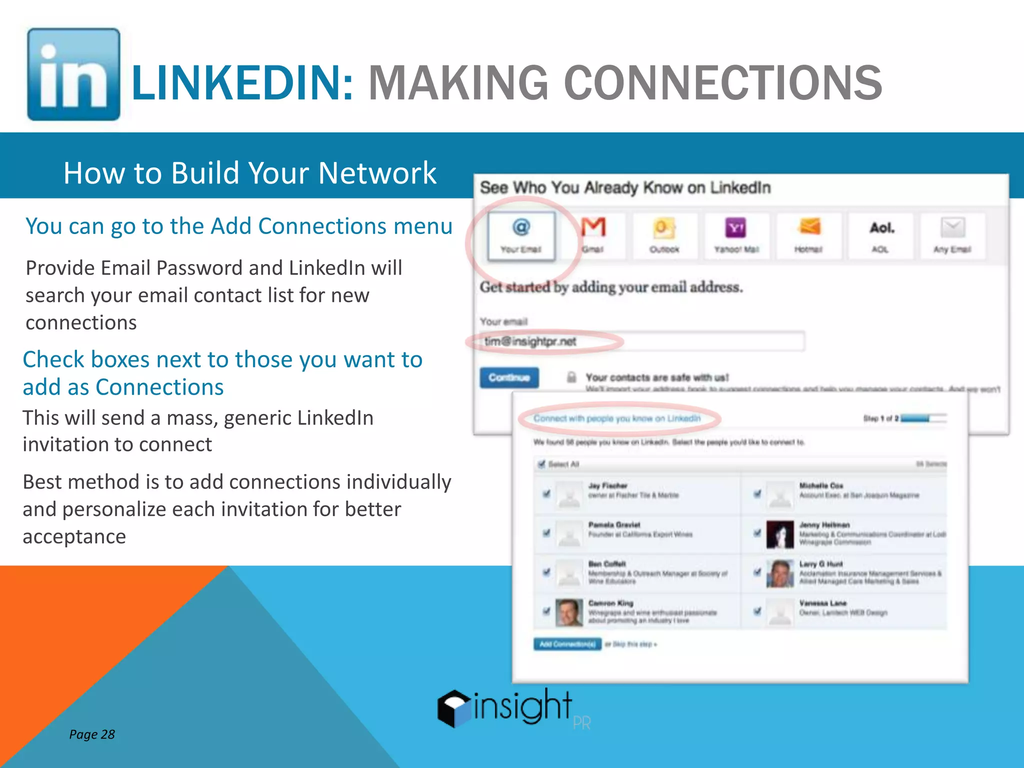 LINKEDIN: MAKING CONNECTIONS
    How to Build Your Network
You can go to the Add Connections menu
Provide Email Password and LinkedIn will
search your email contact list for new
connections
Check boxes next to those you want to
add as Connections
This will send a mass, generic LinkedIn
invitation to connect
Best method is to add connections individually
and personalize each invitation for better
acceptance




     Page 28
 