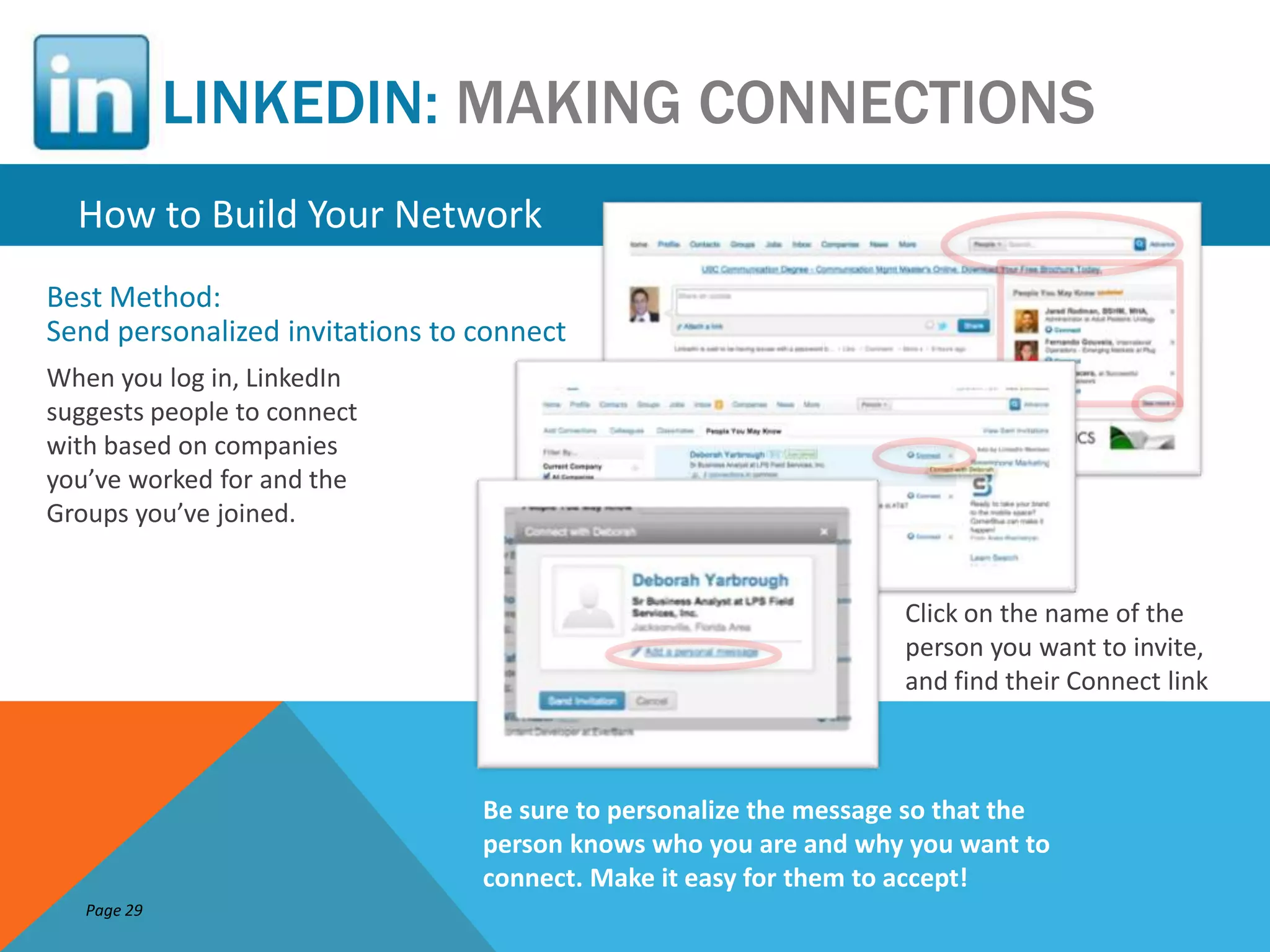 LINKEDIN: MAKING CONNECTIONS
  How to Build Your Network
Best Method:
Send personalized invitations to connect
When you log in, LinkedIn
suggests people to connect
with based on companies
you’ve worked for and the
Groups you’ve joined.


                                                                   Click on the name of the
                                                                   person you want to invite,
                                                                   and find their Connect link



                                 Be sure to personalize the message so that the
                                 person knows who you are and why you want to
                                 connect. Make it easy for them to accept!
   Page 29
 