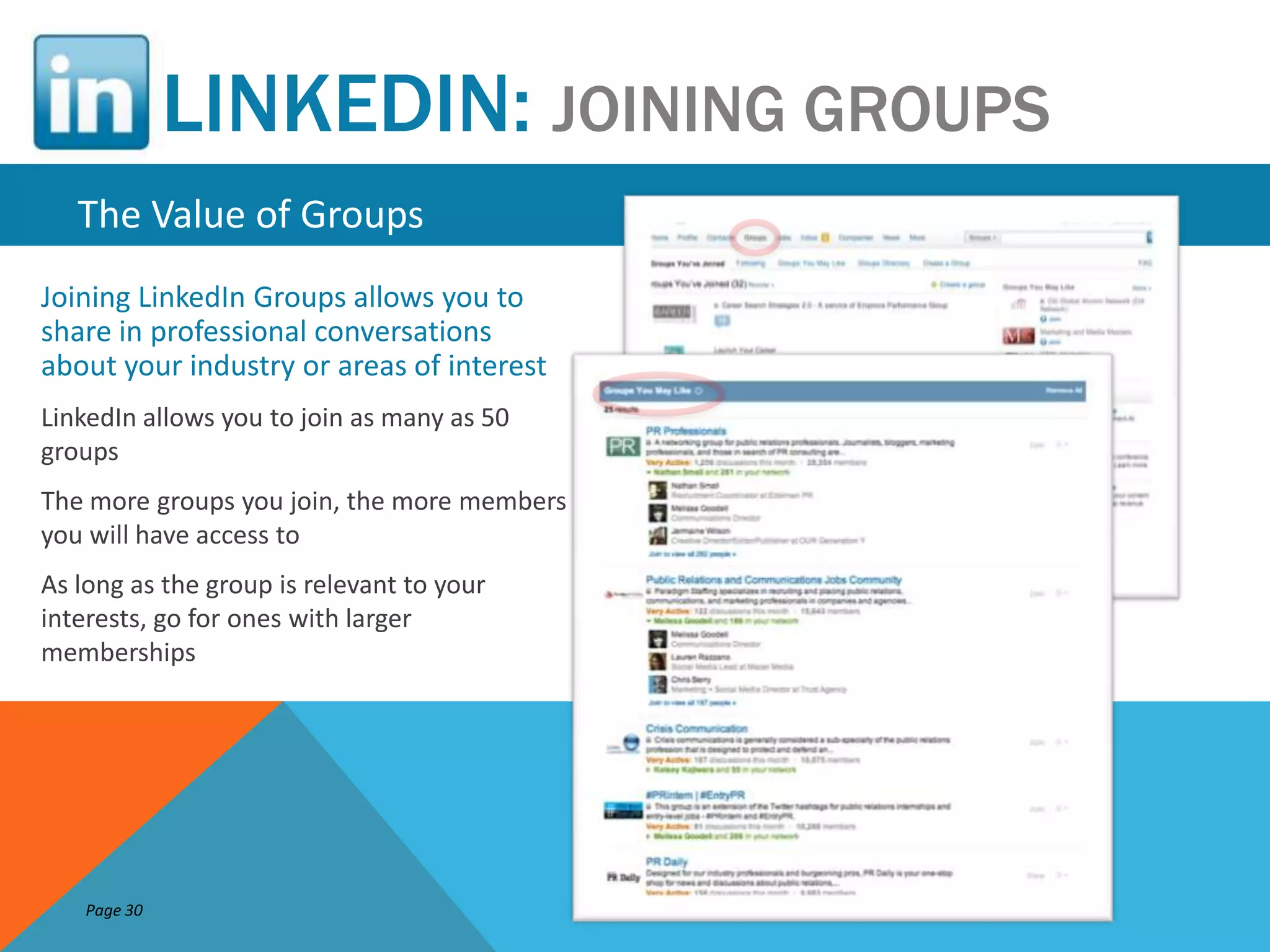 LINKEDIN: JOINING GROUPS
   The Value of Groups
Joining LinkedIn Groups allows you to
share in professional conversations
about your industry or areas of interest
LinkedIn allows you to join as many as 50
groups
The more groups you join, the more members
you will have access to
As long as the group is relevant to your
interests, go for ones with larger
memberships




    Page 30
 