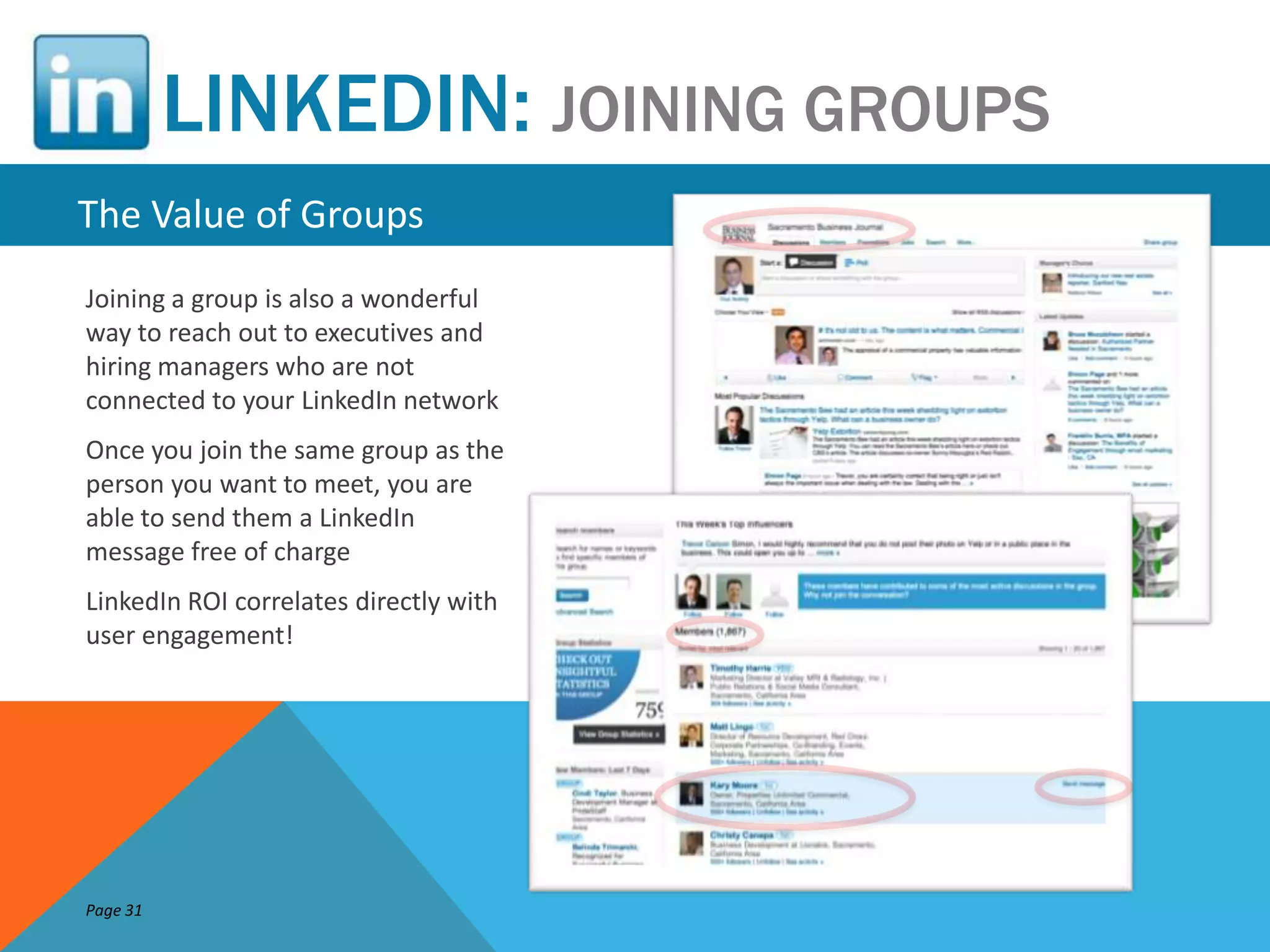 LINKEDIN: JOINING GROUPS
The Value of Groups
Joining a group is also a wonderful
way to reach out to executives and
hiring managers who are not
connected to your LinkedIn network
Once you join the same group as the
person you want to meet, you are
able to send them a LinkedIn
message free of charge
LinkedIn ROI correlates directly with
user engagement!




Page 31
 
