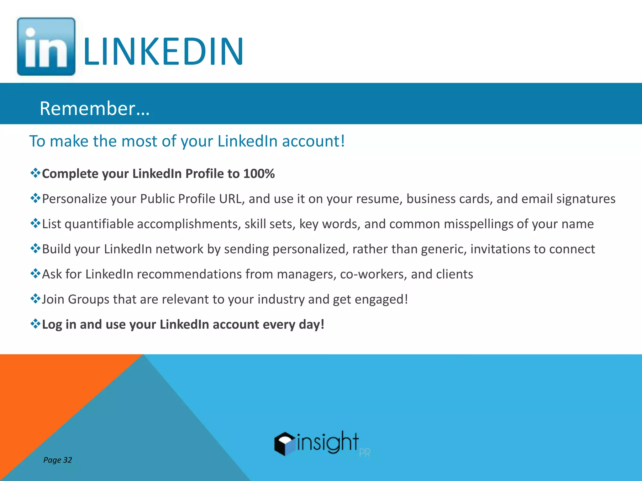 LINKEDIN
 Remember…
To make the most of your LinkedIn account!
Complete your LinkedIn Profile to 100%
Personalize your Public Profile URL, and use it on your resume, business cards, and email signatures
List quantifiable accomplishments, skill sets, key words, and common misspellings of your name
Build your LinkedIn network by sending personalized, rather than generic, invitations to connect
Ask for LinkedIn recommendations from managers, co-workers, and clients
Join Groups that are relevant to your industry and get engaged!
Log in and use your LinkedIn account every day!




  Page 32
 