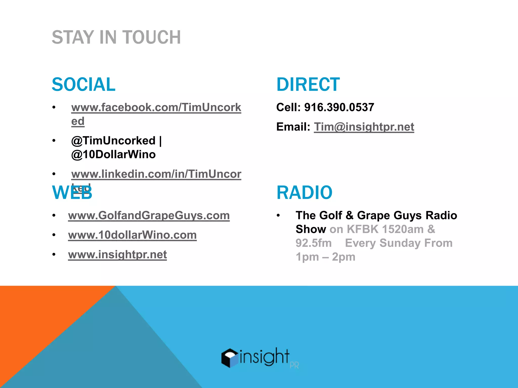 STAY IN TOUCH

SOCIAL                             DIRECT
•   www.facebook.com/TimUncork     Cell: 916.390.0537
    ed                             Email: Tim@insightpr.net
•   @TimUncorked |
    @10DollarWino
•   www.linkedin.com/in/TimUncor
WEB ked
                                   RADIO
•   www.GolfandGrapeGuys.com       •   The Golf & Grape Guys Radio
•   www.10dollarWino.com               Show on KFBK 1520am &
                                       92.5fm Every Sunday From
•   www.insightpr.net                  1pm – 2pm
 