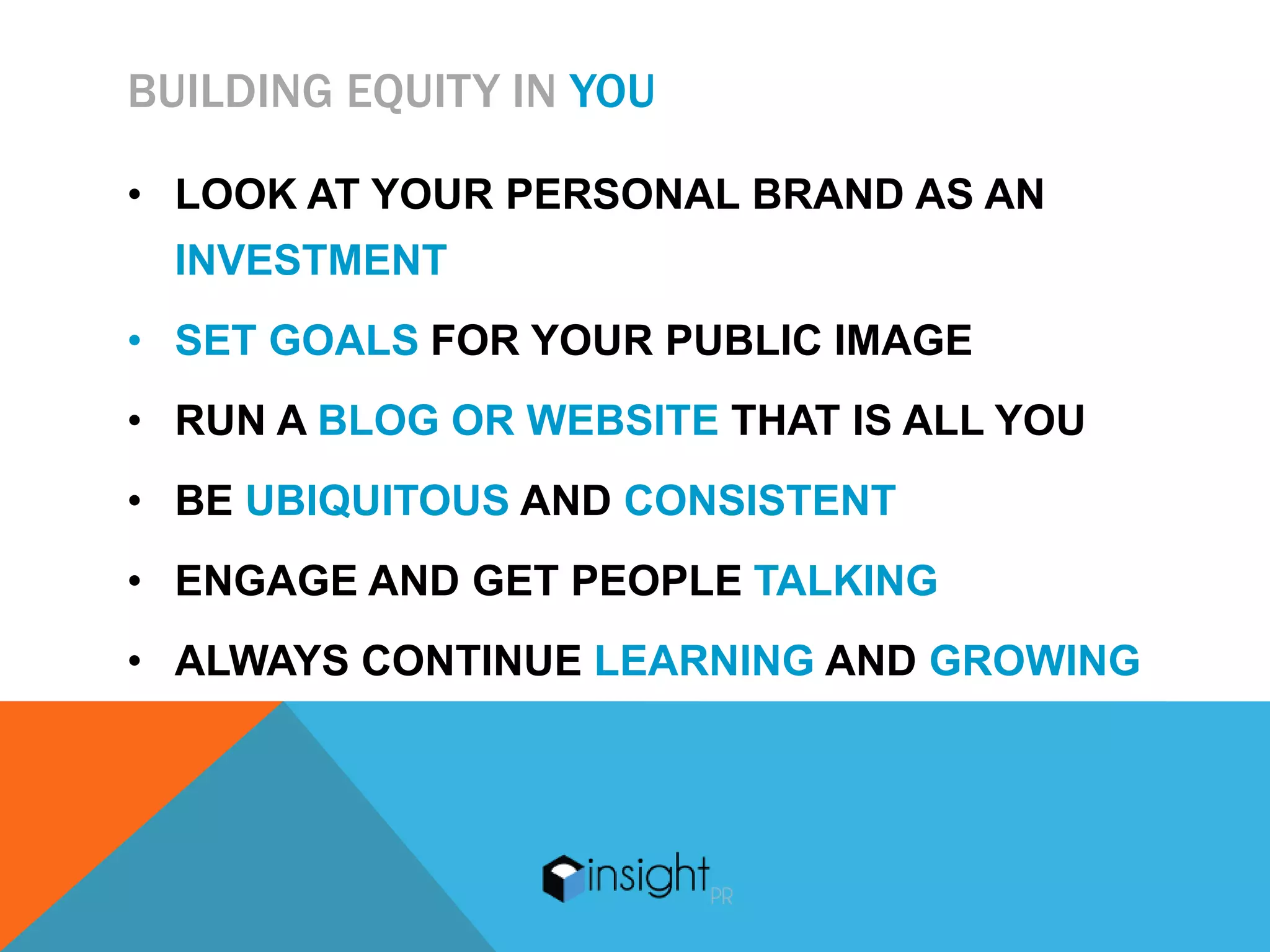 BUILDING EQUITY IN YOU

• LOOK AT YOUR PERSONAL BRAND AS AN
 INVESTMENT
• SET GOALS FOR YOUR PUBLIC IMAGE
• RUN A BLOG OR WEBSITE THAT IS ALL YOU
• BE UBIQUITOUS AND CONSISTENT
• ENGAGE AND GET PEOPLE TALKING
• ALWAYS CONTINUE LEARNING AND GROWING
 
