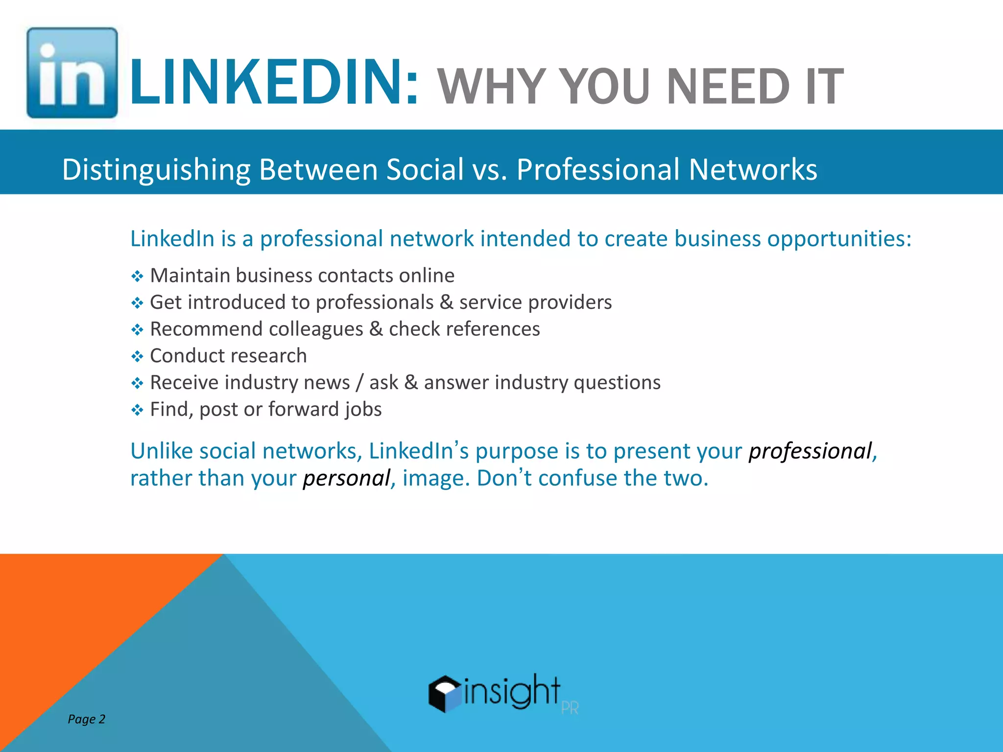 LINKEDIN: WHY YOU NEED IT
Distinguishing Between Social vs. Professional Networks
         LinkedIn is a professional network intended to create business opportunities:
          Maintain business  contacts online
          Get introduced to professionals & service providers
          Recommend colleagues & check references
          Conduct research
          Receive industry news / ask & answer industry questions
          Find, post or forward jobs

         Unlike social networks, LinkedIn’s purpose is to present your professional,
         rather than your personal, image. Don’t confuse the two.




Page 2
 