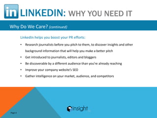 LINKEDIN: WHY YOU NEED IT
Why Do We Care? (continued)
         LinkedIn helps you boost your PR efforts:
         •   Research journalists before you pitch to them, to discover insights and other
             background information that will help you make a better pitch
         •   Get introduced to journalists, editors and bloggers
         •   Be discoverable by a different audience than you’re already reaching
         •   Improve your company website’s SEO
         •   Gather intelligence on your market, audience, and competitors




Page 4
 