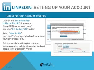 LINKEDIN: SETTING UP YOUR ACCOUNT
   Adjusting Your Account Settings
Click on the “Customize your
public profile URL” link – enter
desired URL name (your name)
and click “Set Custom URL” button
Select “View Profile”
from the Profile menu, which will now show
your personalized URL
This URL can be used on your resume,
business card, email signature, etc., to direct
people to your LinkedIn Profile




    Page 11
 