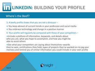 LINKEDIN: BUILDING YOUR PROFILE
Where’s the Beef?
3. A beefy profile shows that you are not a dinosaur –
 You keep abreast of current trends in your profession and social media
 You embrace technology and change in a positive manner

4. Your profile will regularly be compared with those of your competitors –
Include a plethora of information, keywords, and details about
who you are, what you hope to accomplish, and how you might be
able to assist others
See what your competitors are saying about themselves–awards
they’ve won, certifications they hold, types of projects they’ve worked on–to jog your
memory and remind you of similar information you could include in your own profile




Page 18
 