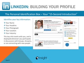 LINKEDIN: BUILDING YOUR PROFILE
 The Personal Identification Box – Your “15-Second Introduction”
Identifies your key information:
 Your Name
 Your Headline
 Your Photograph
 Your Location
 Your Industry
This key info travels with you, and is
displayed whenever you participate
in discussions with Groups, Answers,
or are connecting with new people




  Page 20
 