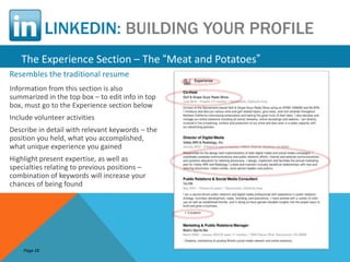 LINKEDIN: BUILDING YOUR PROFILE
   The Experience Section – The “Meat and Potatoes”
Resembles the traditional resume
Information from this section is also
summarized in the top box – to edit info in top
box, must go to the Experience section below
Include volunteer activities
Describe in detail with relevant keywords – the
position you held, what you accomplished,
what unique experience you gained
Highlight present expertise, as well as
specialties relating to previous positions –
combination of keywords will increase your
chances of being found




    Page 26
 