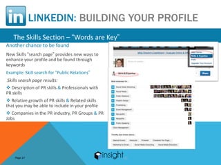 LINKEDIN: BUILDING YOUR PROFILE
   The Skills Section – “Words are Key”
Another chance to be found
New Skills “search page” provides new ways to
enhance your profile and be found through
keywords
Example: Skill search for “Public Relations”
Skills search page results:
 Description of PR skills & Professionals with
PR skills
 Relative growth of PR skills & Related skills
that you may be able to include in your profile
 Companies in the PR industry, PR Groups & PR
Jobs




    Page 27
 