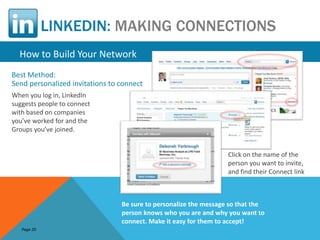 LINKEDIN: MAKING CONNECTIONS
  How to Build Your Network
Best Method:
Send personalized invitations to connect
When you log in, LinkedIn
suggests people to connect
with based on companies
you’ve worked for and the
Groups you’ve joined.


                                                                   Click on the name of the
                                                                   person you want to invite,
                                                                   and find their Connect link



                                 Be sure to personalize the message so that the
                                 person knows who you are and why you want to
                                 connect. Make it easy for them to accept!
   Page 29
 
