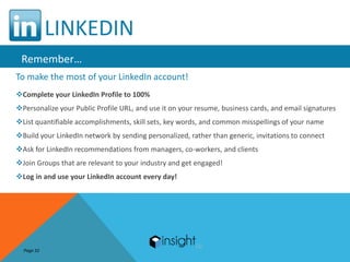 LINKEDIN
 Remember…
To make the most of your LinkedIn account!
Complete your LinkedIn Profile to 100%
Personalize your Public Profile URL, and use it on your resume, business cards, and email signatures
List quantifiable accomplishments, skill sets, key words, and common misspellings of your name
Build your LinkedIn network by sending personalized, rather than generic, invitations to connect
Ask for LinkedIn recommendations from managers, co-workers, and clients
Join Groups that are relevant to your industry and get engaged!
Log in and use your LinkedIn account every day!




  Page 32
 