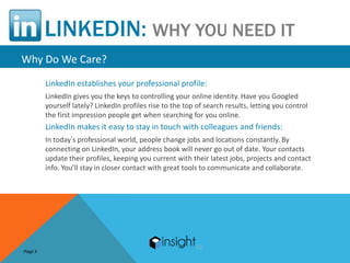 LINKEDIN: WHY YOU NEED IT
Why Do We Care?
         LinkedIn establishes your professional profile:
         LinkedIn gives you the keys to controlling your online identity. Have you Googled
         yourself lately? LinkedIn profiles rise to the top of search results, letting you control
         the first impression people get when searching for you online.
         LinkedIn makes it easy to stay in touch with colleagues and friends:
         In today’s professional world, people change jobs and locations constantly. By
         connecting on LinkedIn, your address book will never go out of date. Your contacts
         update their profiles, keeping you current with their latest jobs, projects and contact
         info. You’ll stay in closer contact with great tools to communicate and collaborate.




Page 3
 