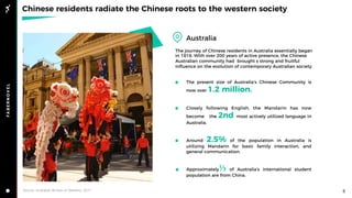 Chinese residents radiate the Chinese roots to the western society
Australia
5Source: Australian Bureau of Statistics, 2017
The present size of Australia’s Chinese Community is
now over 1.2 million.
Closely following English, the Mandarin has now
become the 2nd most actively utilized language in
Australia.
Around 2.5% of the population in Australia is
utilizing Mandarin for basic family interaction, and
general communication.
Approximately⅓ of Australia’s international student
population are from China.
The journey of Chinese residents in Australia essentially began
in 1818. With over 200 years of active presence, the Chinese
Australian community had brought s strong and fruitful
inﬂuence on the evolution of contemporary Australian society.
 