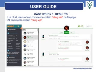 LOGO
CASE STUDY 1: RESULTS
•List of all users whose comments contain “hàng việt” on fanpage
•All comments contain “hàng việt”
USER GUIDE
http://insightreport.vn/
 