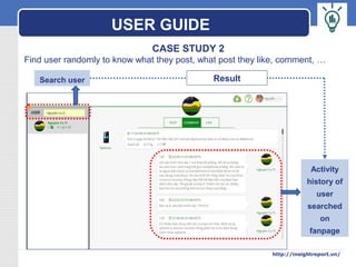 LOGO
CASE STUDY 2
Find user randomly to know what they post, what post they like, comment, …
Search user
Activity
history of
user
searched
on
fanpage
Result
USER GUIDE
http://insightreport.vn/
 
