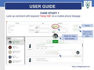 LOGO
CASE STUDY 1
Look up comment with keyword “hàng Việt” on a mobile phone fanpage
Click to view
full screen
Download
UID or user
data
Action
USER GUIDE
http://insightreport.vn/
 