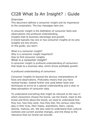 CI28 What Is An Insight? : Guide
Overview
This document defines a consumer insight and its importance
to the corporation. The key messages here are:

A consumer insight is the distillation of consumer facts and
observations into profound understanding.
Insights lead to business advantage and growth.
A brand typically has one or two consumer insights at its core.
Insights are key drivers.
In this guide, you learn:

What is a consumer insight?
Why is a consumer insight important?
How to find consumer insights
What is a consumer insight?
A consumer insight is profound understanding of consumers
that leads to a business idea, which drives profitable growth.

A profound understanding of consumers

Consumer insights lie beyond the obvious interpretations of
facts and observations. Profundity means that you have
worked harder, looked further and used better tools and
techniques to arrive at a special understanding and a clear or
deep perception of consumer data.

To understand everything that might be relevant to the way in
which consumers choose the brand, use the brand, react to the
brand and think about the brand, we need to understand how
they live, how they work, how they feel, the various roles they
play in their lives, their hopes, aspirations, fears, values,
desires, motives, etc. We also need to understand their cultural
contexts and current societal changes, and link these to the
relevance that our brand can provide.
 
